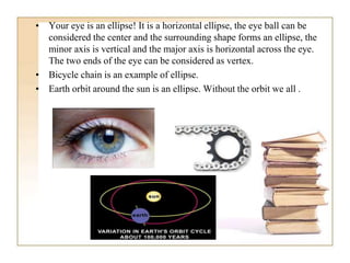 • Your eye is an ellipse! It is a horizontal ellipse, the eye ball can be
considered the center and the surrounding shape forms an ellipse, the
minor axis is vertical and the major axis is horizontal across the eye.
The two ends of the eye can be considered as vertex.
• Bicycle chain is an example of ellipse.
• Earth orbit around the sun is an ellipse. Without the orbit we all .
 
