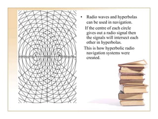 • Radio waves and hyperbolas
can be used in navigation.
If the centre of each circle
gives out a radio signal then
the signals will intersect each
other in hyperbolas.
This is how hyperbolic radio
navigation systems were
created.
 