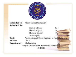 Submitted To: Ma’m Sapna Makhdoom
Submitted By:
•Irum GulBahar 02
•Hajrah Majeed 14
•Humera Yousaf 19
•Amna Ayub 21
Topic: Applications of Conic Sections in Real/Daily Life
Session: 2013-17
Department: Mathematics
Mirpur University Of Science & Technology
(MUST)
 