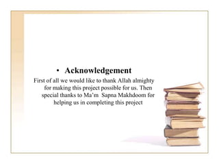 • Acknowledgement
First of all we would like to thank Allah almighty
for making this project possible for us. Then
special thanks to Ma’m Sapna Makhdoom for
helping us in completing this project
 
