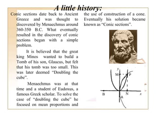 A little history:
Conic sections date back to Ancient
Greece and was thought to
discovered by Menaechmus around
360-350 B.C. What eventually
resulted in the discovery of conic
sections began with a simple
problem.
It is believed that the great
king Minos wanted to build a
Tomb of his son, Glaucus, but felt
that his tomb was too small. This
was later deemed “Doubling the
cube”.
Menaechmus was at that
time and a student of Eudoxus, a
famous Greek scholar. To solve the
case of “doubling the cube” he
focused on mean proportions and
the use of construction of a cone.
Eventually his solution became
known as “Conic sections”.
 