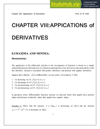 Chapter VIII: Applications of Derivatives Prof. D. R. Patil
1
CHAPTER VIII:APPICATIONS of
DERIVATIVES
8.1MAXIMA AND MINIMA:
Monotonicity:
The application of the differential calculus to the investigation of functions is based on a simple
relationship between the behaviour of a function and properties of its derivatives and, particularly, of the
first derivative. Increase is associated with positive derivatives and decrease with negative derivatives:
Suppose that a function  
x
f is differentiable at every point x of an interval J. Then
1. f is increasing on J if   J
x
x
f 

 ,
0
'
2. f is decreasing on J if   J
x
x
f 

 ,
0
'
3. f is non-decreasing on J if   J
x
x
f 

 ,
0
'
4. f is non-increasing on J if   J
x
x
f 

 ,
0
'
In geometric terms: Differentiable functions increase on intervals where their graphs have position
slopes and decrease on intervals where their graphs have negative slopes.
Example 4. Show, that the function 0.5
: log
f y x
 is decreasing on  
f
D and the function
x
x
x
y
g 5
2
: 2
3


 is increasing on  
g
D .
 