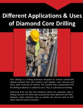 Different Applications & Uses
of Diamond Core Drilling
Core drilling is a drilling technique designed to remove cylindrically
shaped material from the surfaces such asphalt, rock concrete and
many other materials of interest. The material that is generated from
the drilling endeavour is called the core. Thus, it is termed core drilling.
Stemming from the fact that diamond cutters are popularly used in
drilling concrete, the drills have acquired the name diamond core drills.
However, other elements such as carbide can also be used to drill
softer material such as masonry.
 
