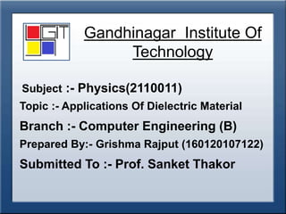 Gandhinagar Institute Of
Technology
Subject :- Physics(2110011)
Topic :- Applications Of Dielectric Material
Branch :- Computer Engineering (B)
Prepared By:- Grishma Rajput (160120107122)
Submitted To :- Prof. Sanket Thakor
 