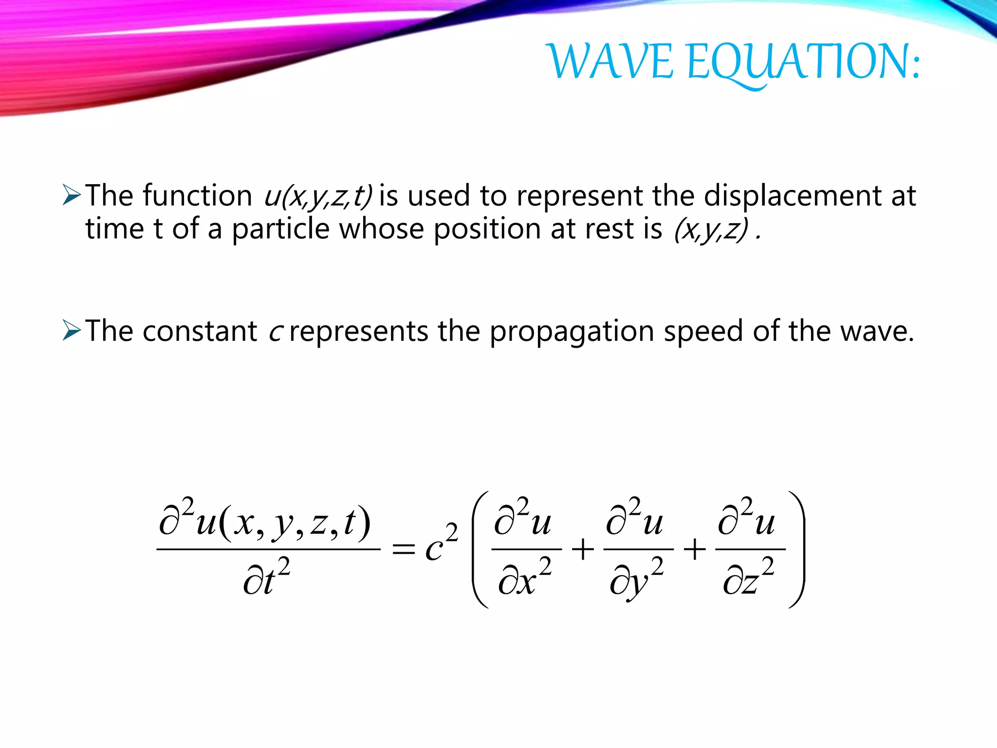 WAVE EQUATION:
The function u(x,y,z,t) is used to represent the displacement at
time t of a particle whose position at rest is (x,y,z) .
The constant c represents the propagation speed of the wave.



















2
2
2
2
2
2
2
2
2
),,,(
z
u
y
u
x
u
c
t
tzyxu
 