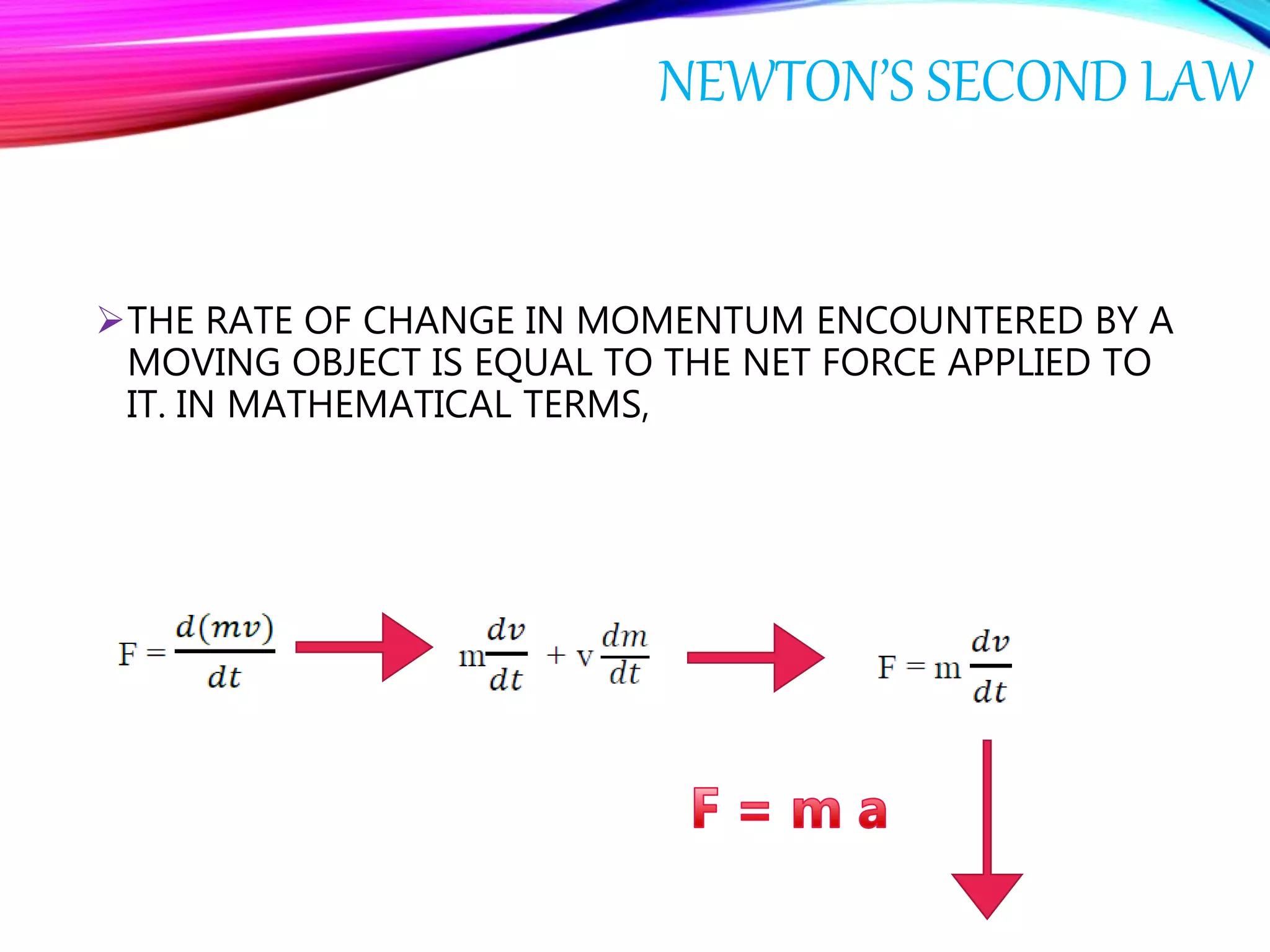 NEWTON’S SECOND LAW
THE RATE OF CHANGE IN MOMENTUM ENCOUNTERED BY A
MOVING OBJECT IS EQUAL TO THE NET FORCE APPLIED TO
IT. IN MATHEMATICAL TERMS,
 