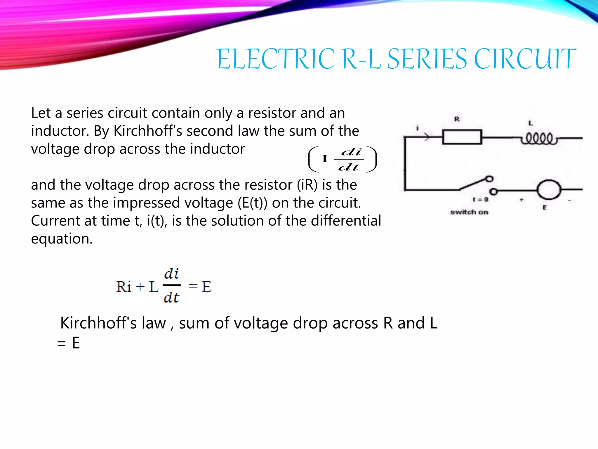 Kirchhoff's law , sum of voltage drop across R and L
= E
Let a series circuit contain only a resistor and an
inductor. By Kirchhoff’s second law the sum of the
voltage drop across the inductor
and the voltage drop across the resistor (iR) is the
same as the impressed voltage (E(t)) on the circuit.
Current at time t, i(t), is the solution of the differential
equation.







dt
di
 