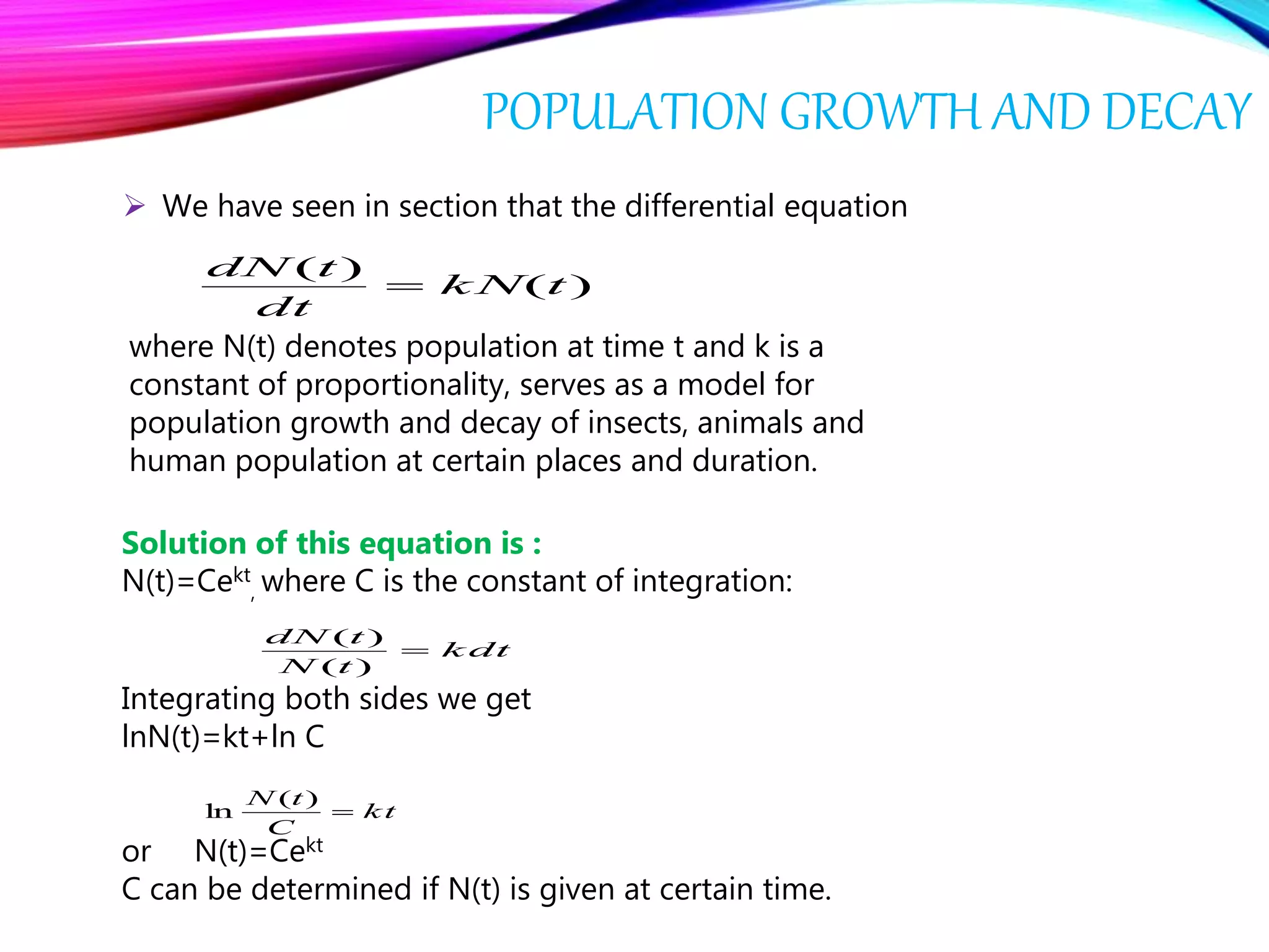 POPULATION GROWTH AND DECAY
 We have seen in section that the differential equation
)(
)(
tk N
dt
tdN

where N(t) denotes population at time t and k is a
constant of proportionality, serves as a model for
population growth and decay of insects, animals and
human population at certain places and duration.
Solution of this equation is :
N(t)=Cekt
, where C is the constant of integration:
k dt
tN
tdN

)(
)(
Integrating both sides we get
lnN(t)=kt+ln C
or N(t)=Cekt
C can be determined if N(t) is given at certain time.
kt
C
tN

)(
ln
 