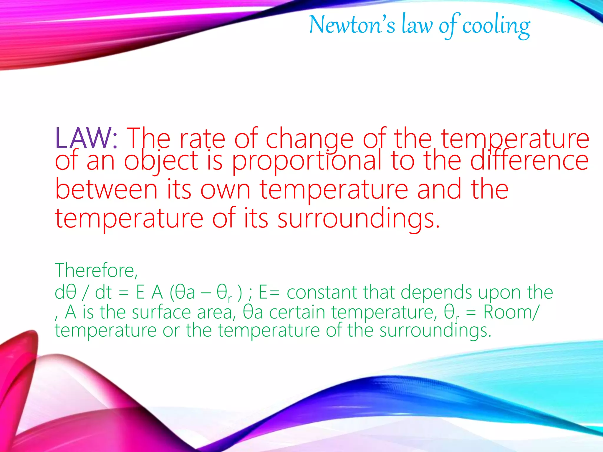 LAW: The rate of change of the temperature
of an object is proportional to the difference
between its own temperature and the
temperature of its surroundings.
Therefore,
dθ / dt = E A (θa – θr ) ; E= constant that depends upon the
, A is the surface area, θa certain temperature, θr = Room/
temperature or the temperature of the surroundings.
Newton’s law of cooling
 
