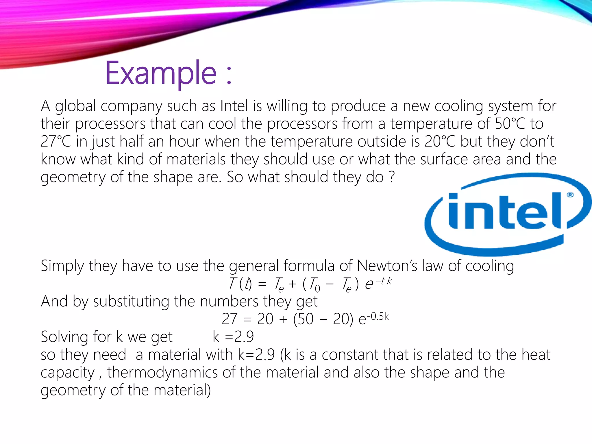 Example :
A global company such as Intel is willing to produce a new cooling system for
their processors that can cool the processors from a temperature of 50℃ to
27℃ in just half an hour when the temperature outside is 20℃ but they don’t
know what kind of materials they should use or what the surface area and the
geometry of the shape are. So what should they do ?
Simply they have to use the general formula of Newton’s law of cooling
T (t) = Te + (T0 − Te ) e –t k
And by substituting the numbers they get
27 = 20 + (50 − 20) e-0.5k
Solving for k we get k =2.9
so they need a material with k=2.9 (k is a constant that is related to the heat
capacity , thermodynamics of the material and also the shape and the
geometry of the material)
 