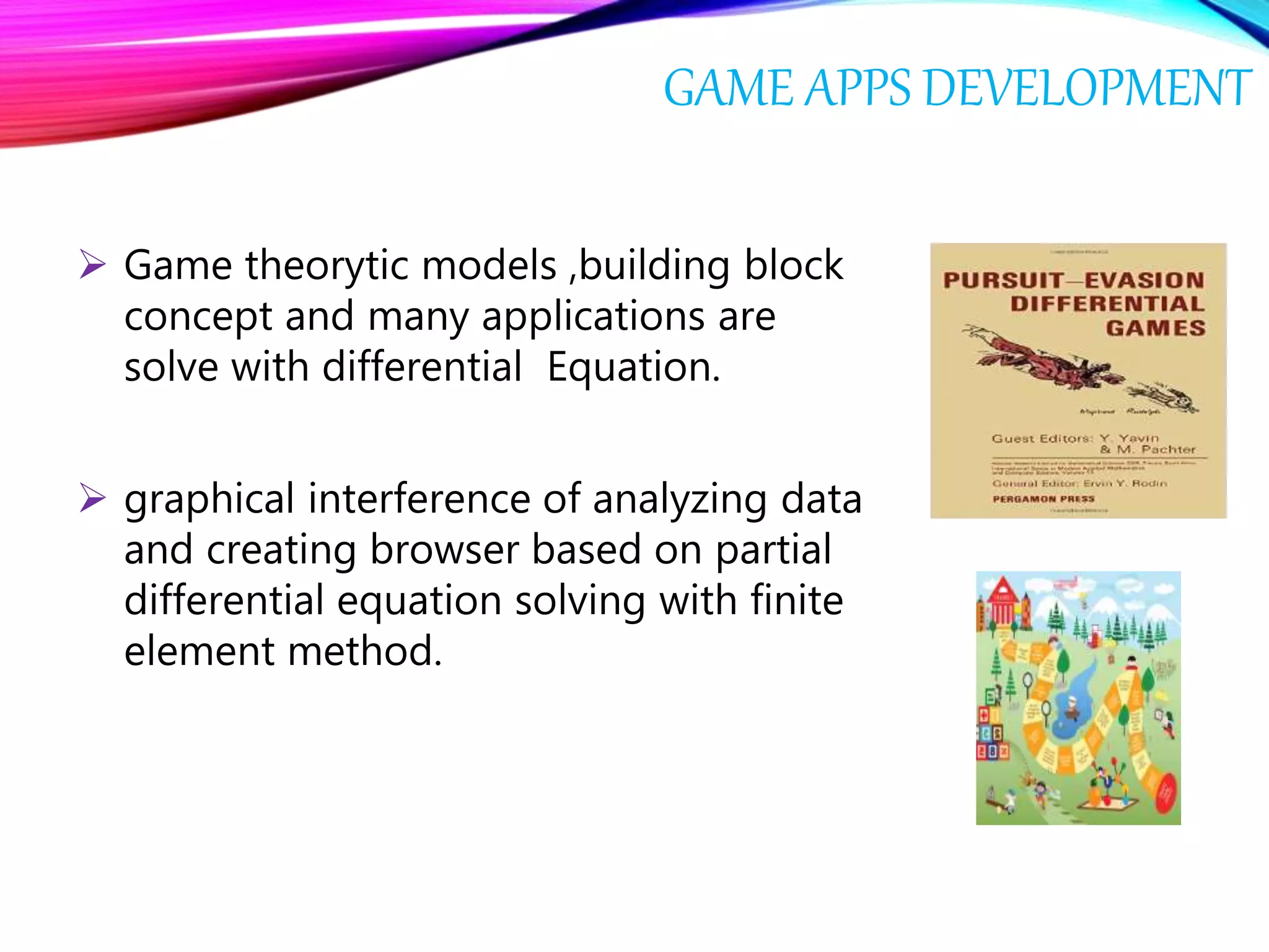 GAME APPS DEVELOPMENT
 Game theorytic models ,building block
concept and many applications are
solve with differential Equation.
 graphical interference of analyzing data
and creating browser based on partial
differential equation solving with finite
element method.
 