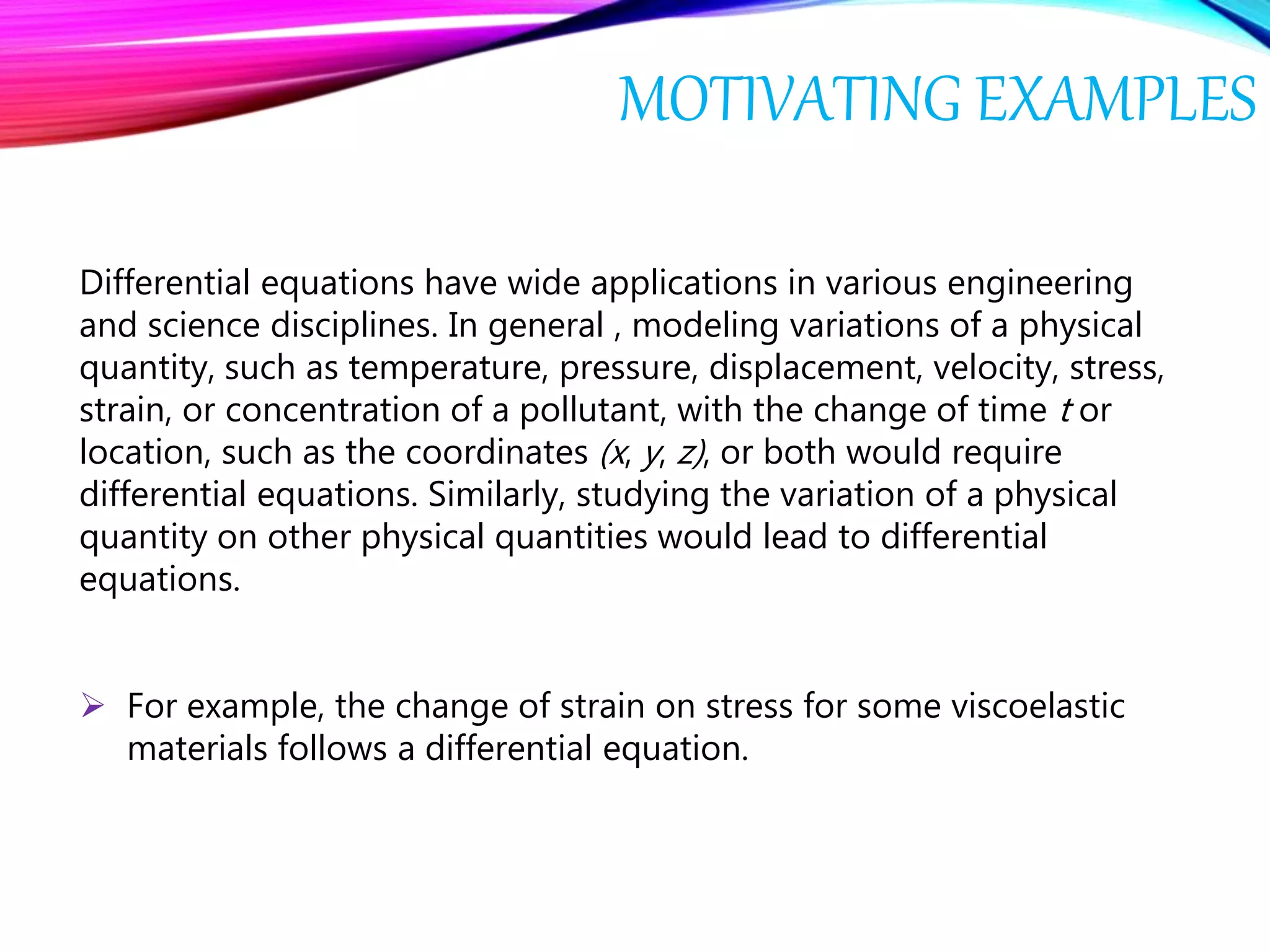 MOTIVATING EXAMPLES
Differential equations have wide applications in various engineering
and science disciplines. In general , modeling variations of a physical
quantity, such as temperature, pressure, displacement, velocity, stress,
strain, or concentration of a pollutant, with the change of time t or
location, such as the coordinates (x, y, z), or both would require
differential equations. Similarly, studying the variation of a physical
quantity on other physical quantities would lead to differential
equations.
 For example, the change of strain on stress for some viscoelastic
materials follows a differential equation.
 