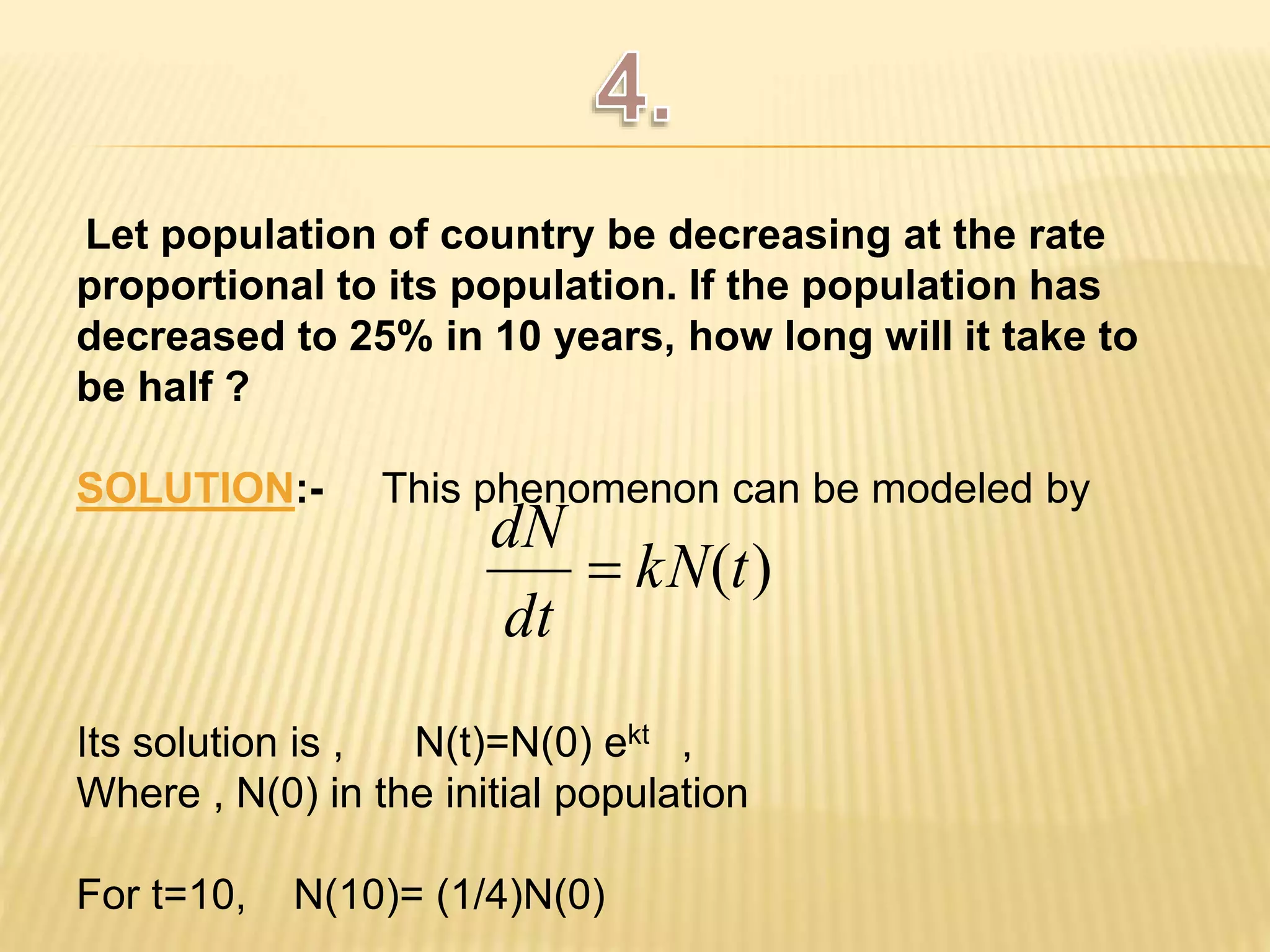 Let population of country be decreasing at the rate 
proportional to its population. If the population has 
decreased to 25% in 10 years, how long will it take to 
be half ? 
SOLUTION:- This phenomenon can be modeled by 
dN 
Its solution is , N(t)=N(0) ekt , 
Where , N(0) in the initial population 
For t=10, N(10)= (1/4)N(0) 
kN(t) 
dt 
 
 
