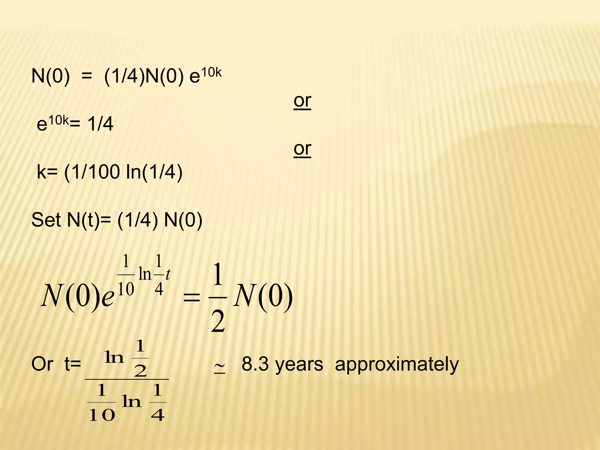 N(0) = (1/4)N(0) e10k 
or 
e10k= 1/4 
or 
k= (1/100 ln(1/4) 
Set N(t)= (1/4) N(0) 
(0) 
1 
t 
 
N e N 
2 
1 
ln 
1 
(0) 10 
4 
1 
Or t=  8.3 years approximately 
1 
4 
ln 
1 
10 
2 
ln 
 