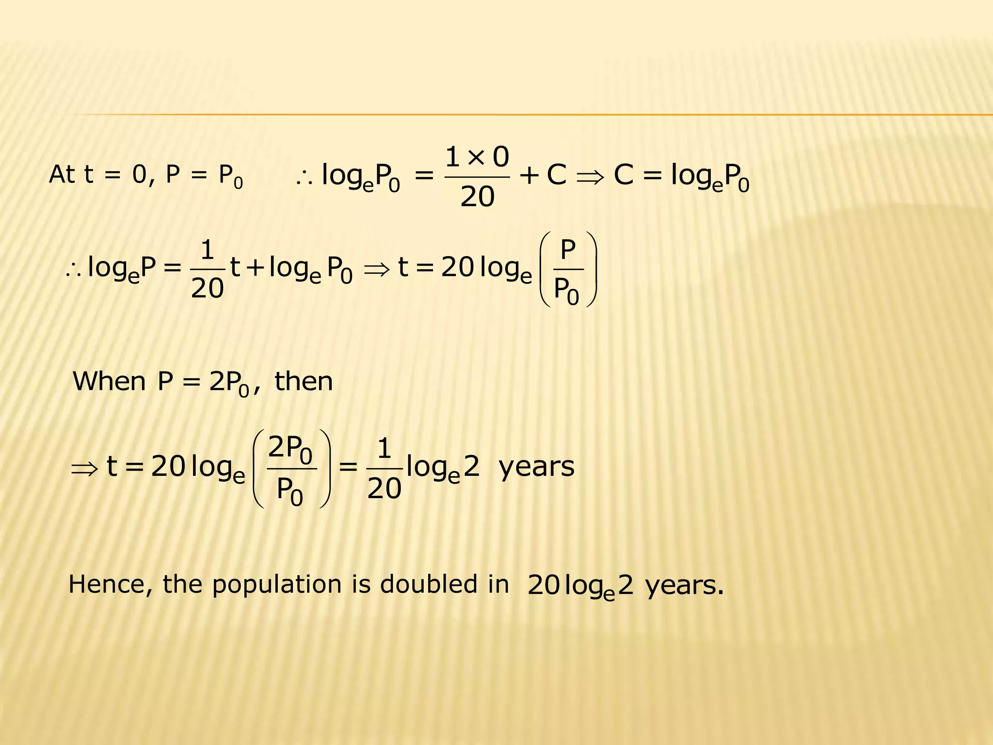 1×0 
log P = +C C =log P 
At t = 0, P = P0 e 0 e 0 
  
20 
  
1 P 
    
e e 0 e 
0 
log P= t+log P t=20log 
20 P 
  
0 When P =2P , then 
2P 1 
  
0 
t=20log = log 2 years 
   
e e 
P 20 
 0 
 
Hence, the population is doubled in 20loge2 years. 
 