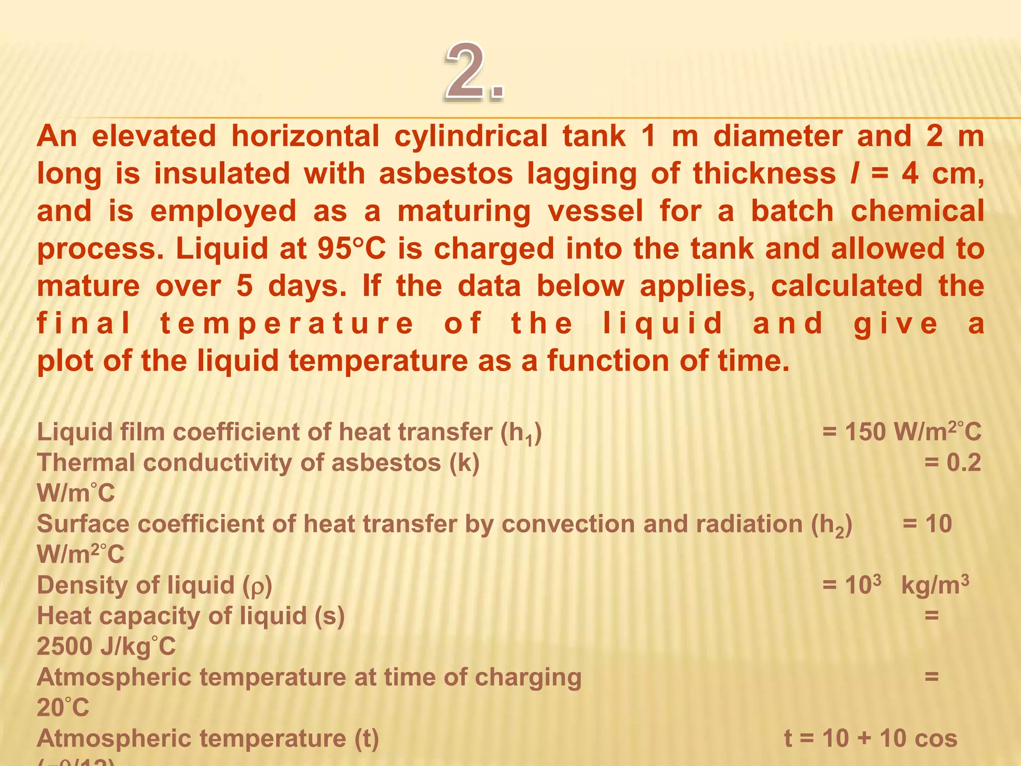 An elevated horizontal cylindrical tank 1 m diameter and 2 m 
long is insulated with asbestos lagging of thickness l = 4 cm, 
and is employed as a maturing vessel for a batch chemical 
process. Liquid at 95C is charged into the tank and allowed to 
mature over 5 days. If the data below applies, calculated the 
f i n a l t e m p e r a t u r e o f t h e l i q u i d a n d g i v e a 
plot of the liquid temperature as a function of time. 
Liquid film coefficient of heat transfer (h1) = 150 W/m2C 
Thermal conductivity of asbestos (k) = 0.2 
W/mC 
Surface coefficient of heat transfer by convection and radiation (h2) = 10 
W/m2C 
Density of liquid () = 103 kg/m3 
Heat capacity of liquid (s) = 
2500 J/kgC 
Atmospheric temperature at time of charging = 
20C 
Atmospheric temperature (t) t = 10 + 10 cos 
(/12) 
 