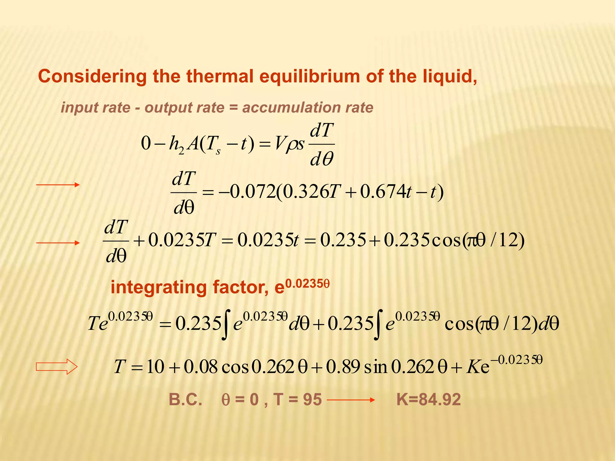 Considering the thermal equilibrium of the liquid, 
input rate - output rate = accumulation rate 
dT 
 
 
d 
h A T t V s s 0  (  )  2 
0.072(0.326T 0.674t t) 
dT 
    
 
d 
T t 
dT 
 0.0235  0.0235  0.235 0.235cos( /12) 
 
d 
integrating factor, e0.0235 
         Te 0.235 e d 0.235 e cos( /12)d 0.0235 0.0235 0.0235 
      0.0235 T 10 0.08 cos0.262 0.89 sin 0.262 Ke 
B.C.  = 0 , T = 95 K=84.92 
 