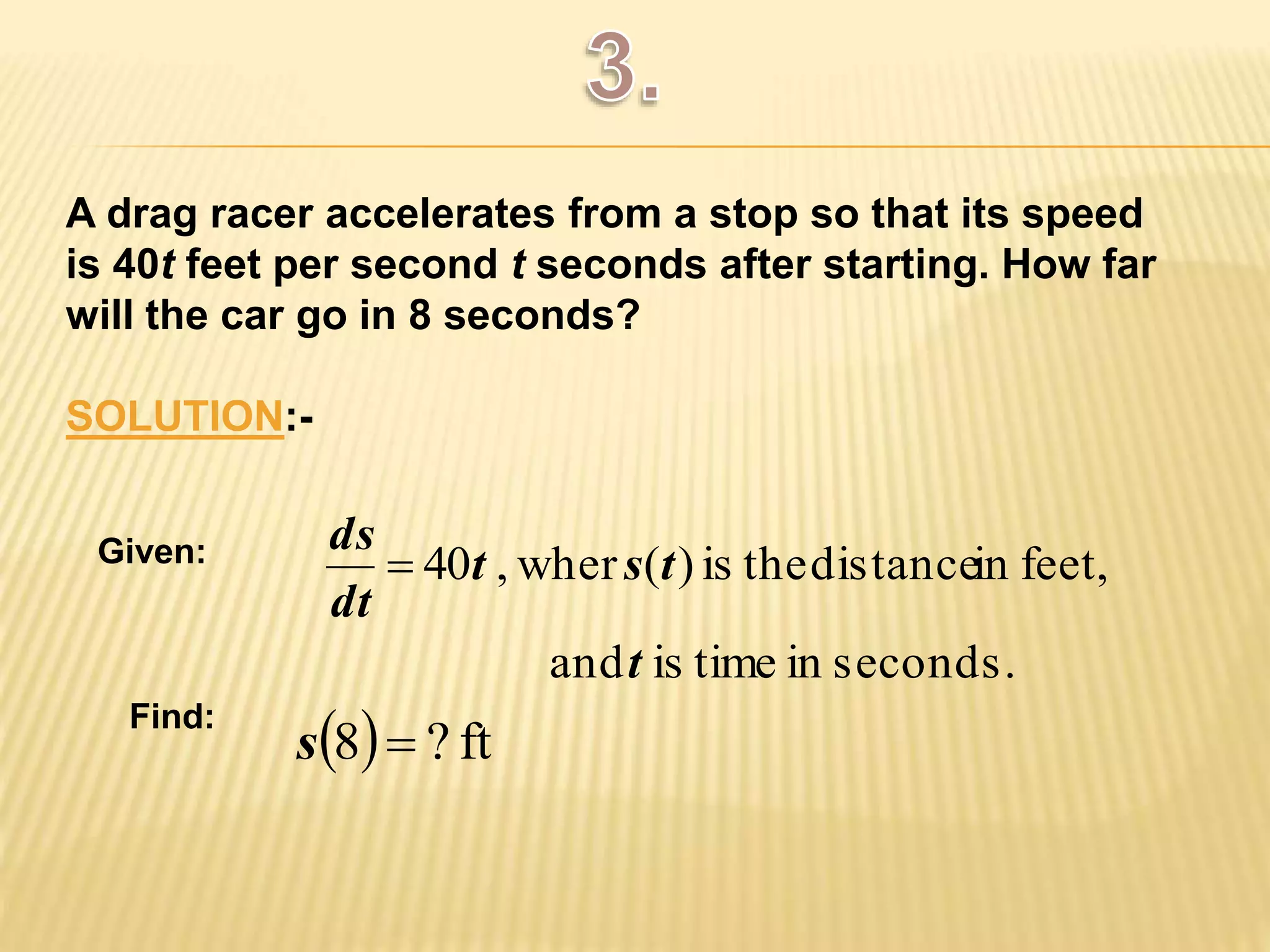 A drag racer accelerates from a stop so that its speed 
is 40t feet per second t seconds after starting. How far 
will the car go in 8 seconds? 
SOLUTION:- 
40 t , wher s ( t 
) is the distance in feet, 
and t 
is time in seconds. 
ds 
dt 
 
s8 ? ft 
Given: 
Find: 
 