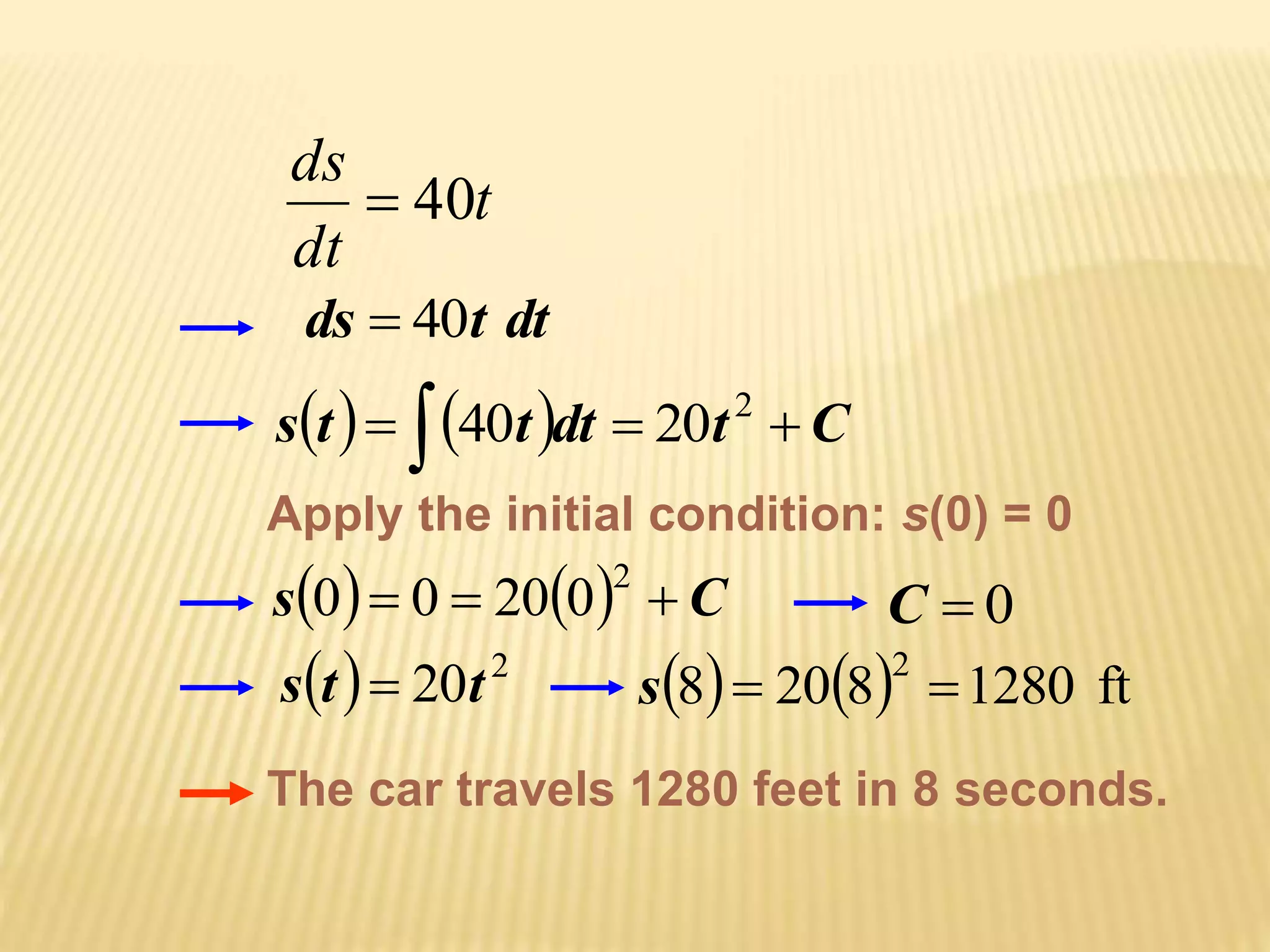 t 
ds 
dt 
 40 
ds  40t dt 
st   40 t dt  20 
t 2 C Apply the initial condition: s(0) = 0 
s 0  0  20  0 
 2  C C  0 
s  t   20t 
2 8 208 1280 ft 2 s   
The car travels 1280 feet in 8 seconds. 
 
