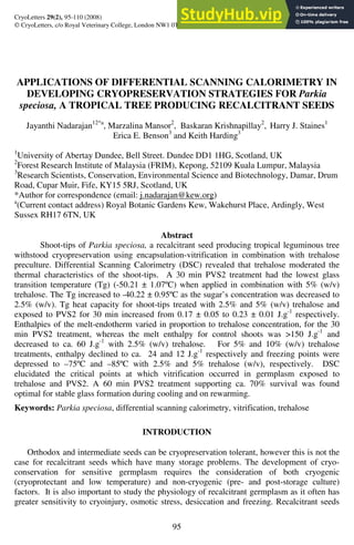 95
CryoLetters 29(2), 95-110 (2008)
 CryoLetters, c/o Royal Veterinary College, London NW1 0TU, UK
APPLICATIONS OF DIFFERENTIAL SCANNING CALORIMETRY IN
DEVELOPING CRYOPRESERVATION STRATEGIES FOR Parkia
speciosa, A TROPICAL TREE PRODUCING RECALCITRANT SEEDS
Jayanthi Nadarajan12*a
, Marzalina Mansor2
, Baskaran Krishnapillay2
, Harry J. Staines1
Erica E. Benson3
and Keith Harding3
1
University of Abertay Dundee, Bell Street. Dundee DD1 1HG, Scotland, UK
2
Forest Research Institute of Malaysia (FRIM), Kepong, 52109 Kuala Lumpur, Malaysia
3
Research Scientists, Conservation, Environmental Science and Biotechnology, Damar, Drum
Road, Cupar Muir, Fife, KY15 5RJ, Scotland, UK
*Author for correspondence (email: j.nadarajan@kew.org)
a
(Current contact address) Royal Botanic Gardens Kew, Wakehurst Place, Ardingly, West
Sussex RH17 6TN, UK
Abstract
Shoot-tips of Parkia speciosa, a recalcitrant seed producing tropical leguminous tree
withstood cryopreservation using encapsulation-vitrification in combination with trehalose
preculture. Differential Scanning Calorimetry (DSC) revealed that trehalose moderated the
thermal characteristics of the shoot-tips. A 30 min PVS2 treatment had the lowest glass
transition temperature (Tg) (-50.21 ± 1.07ºC) when applied in combination with 5% (w/v)
trehalose. The Tg increased to -40.22 ± 0.95ºC as the sugar’s concentration was decreased to
2.5% (w/v). Tg heat capacity for shoot-tips treated with 2.5% and 5% (w/v) trehalose and
exposed to PVS2 for 30 min increased from 0.17 ± 0.05 to 0.23 ± 0.01 J.g-1
respectively.
Enthalpies of the melt-endotherm varied in proportion to trehalose concentration, for the 30
min PVS2 treatment, whereas the melt enthalpy for control shoots was >150 J.g-1
and
decreased to ca. 60 J.g-1
with 2.5% (w/v) trehalose. For 5% and 10% (w/v) trehalose
treatments, enthalpy declined to ca. 24 and 12 J.g-1
respectively and freezing points were
depressed to –75ºC and –85ºC with 2.5% and 5% trehalose (w/v), respectively. DSC
elucidated the critical points at which vitrification occurred in germplasm exposed to
trehalose and PVS2. A 60 min PVS2 treatment supporting ca. 70% survival was found
optimal for stable glass formation during cooling and on rewarming.
Keywords: Parkia speciosa, differential scanning calorimetry, vitrification, trehalose
INTRODUCTION
Orthodox and intermediate seeds can be cryopreservation tolerant, however this is not the
case for recalcitrant seeds which have many storage problems. The development of cryo-
conservation for sensitive germplasm requires the consideration of both cryogenic
(cryoprotectant and low temperature) and non-cryogenic (pre- and post-storage culture)
factors. It is also important to study the physiology of recalcitrant germplasm as it often has
greater sensitivity to cryoinjury, osmotic stress, desiccation and freezing. Recalcitrant seeds
 