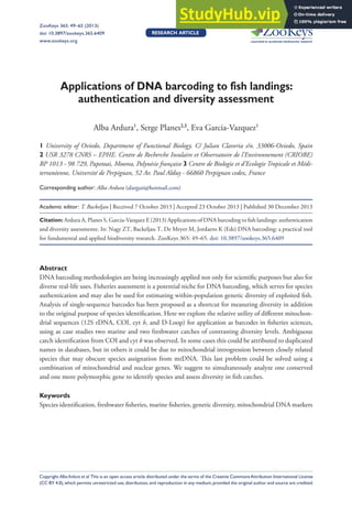 DNA barcoding of fish landings 49
Applications of DNA barcoding to fish landings:
authentication and diversity assessment
Alba Ardura1
, Serge Planes2,3
, Eva Garcia-Vazquez1
1 University of Oviedo, Department of Functional Biology. C/ Julian Claveria s/n. 33006-Oviedo, Spain
2 USR 3278 CNRS – EPHE. Centre de Recherche Insulaire et Observatoire de l’Environnement (CRIOBE)
BP 1013 - 98 729, Papetoai, Moorea, Polynésie française 3 Centre de Biologie et d’Ecologie Tropicale et Médi-
terranéenne, Université de Perpignan, 52 Av. Paul Alduy - 66860 Perpignan cedex, France
Corresponding author: Alba Ardura (alarguti@hotmail.com)
Academic editor: T. Backeljau | Received 7 October 2013 | Accepted 23 October 2013 | Published 30 December 2013
Citation: Ardura A, Planes S, Garcia-Vazquez E (2013) Applications of DNA barcoding to fish landings: authentication
and diversity assessmente. In: Nagy ZT, Backeljau T, De Meyer M, Jordaens K (Eds) DNA barcoding: a practical tool
for fundamental and applied biodiversity research. ZooKeys 365: 49–65. doi: 10.3897/zookeys.365.6409
Abstract
DNA barcoding methodologies are being increasingly applied not only for scientific purposes but also for
diverse real-life uses. Fisheries assessment is a potential niche for DNA barcoding, which serves for species
authentication and may also be used for estimating within-population genetic diversity of exploited fish.
Analysis of single-sequence barcodes has been proposed as a shortcut for measuring diversity in addition
to the original purpose of species identification. Here we explore the relative utility of different mitochon-
drial sequences (12S rDNA, COI, cyt b, and D-Loop) for application as barcodes in fisheries sciences,
using as case studies two marine and two freshwater catches of contrasting diversity levels. Ambiguous
catch identification from COI and cyt b was observed. In some cases this could be attributed to duplicated
names in databases, but in others it could be due to mitochondrial introgression between closely related
species that may obscure species assignation from mtDNA. This last problem could be solved using a
combination of mitochondrial and nuclear genes. We suggest to simultaneously analyze one conserved
and one more polymorphic gene to identify species and assess diversity in fish catches.
Keywords
Species identification, freshwater fisheries, marine fisheries, genetic diversity, mitochondrial DNA markers
ZooKeys 365: 49–65 (2013)
doi: 10.3897/zookeys.365.6409
www.zookeys.org
Copyright Alba Ardura et al.This is an open access article distributed under the terms of the Creative CommonsAttribution International License
(CC BY 4.0),which permits unrestricted use,distribution,and reproduction in any medium,provided the original author and source are credited.
ReseARCh ARtiCle
Launched to accelerate biodiversity research
A peer-reviewed open-access journal
 