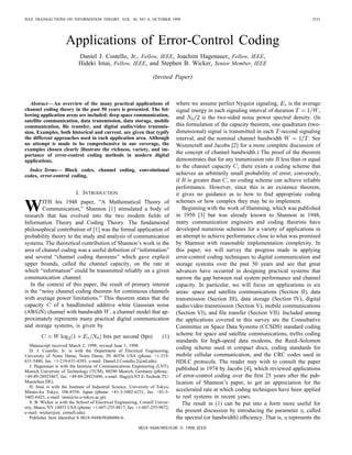 IEEE TRANSACTIONS ON INFORMATION THEORY, VOL. 44, NO. 6, OCTOBER 1998                                                                       2531




                     Applications of Error-Control Coding
                            Daniel J. Costello, Jr., Fellow, IEEE, Joachim Hagenauer, Fellow, IEEE,
                            Hideki Imai, Fellow, IEEE, and Stephen B. Wicker, Senior Member, IEEE

                                                                    (Invited Paper)



   Abstract— An overview of the many practical applications of                  where we assume perfect Nyquist signaling,        is the average
channel coding theory in the past 50 years is presented. The fol-               signal energy in each signaling interval of duration           ,
lowing application areas are included: deep space communication,                and         is the two-sided noise power spectral density. (In
satellite communication, data transmission, data storage, mobile
communication, ﬁle transfer, and digital audio/video transmis-                  this formulation of the capacity theorem, one quadrature (two-
sion. Examples, both historical and current, are given that typify              dimensional) signal is transmitted in each -second signaling
the different approaches used in each application area. Although                interval, and the nominal channel bandwidth                . See
no attempt is made to be comprehensive in our coverage, the                     Wozencraft and Jacobs [2] for a more complete discussion of
examples chosen clearly illustrate the richness, variety, and im-
portance of error-control coding methods in modern digital
                                                                                the concept of channel bandwidth.) The proof of the theorem
applications.                                                                   demonstrates that for any transmission rate less than or equal
                                                                                to the channel capacity , there exists a coding scheme that
  Index Terms— Block codes, channel coding, convolutional
codes, error-control coding.                                                    achieves an arbitrarily small probability of error; conversely,
                                                                                if is greater than , no coding scheme can achieve reliable
                                                                                performance. However, since this is an existence theorem,
                           I. INTRODUCTION                                      it gives no guidance as to how to ﬁnd appropriate coding
                                                                                schemes or how complex they may be to implement.
W       ITH his 1948 paper, “A Mathematical Theory of
        Communication,” Shannon [1] stimulated a body of
research that has evolved into the two modern ﬁelds of
                                                                                   Beginning with the work of Hamming, which was published
                                                                                in 1950 [3] but was already known to Shannon in 1948,
Information Theory and Coding Theory. The fundamental                           many communication engineers and coding theorists have
philosophical contribution of [1] was the formal application of                 developed numerous schemes for a variety of applications in
probability theory to the study and analysis of communication                   an attempt to achieve performance close to what was promised
systems. The theoretical contribution of Shannon’s work in the                  by Shannon with reasonable implementation complexity. In
area of channel coding was a useful deﬁnition of “information”                  this paper, we will survey the progress made in applying
and several “channel coding theorems” which gave explicit                       error-control coding techniques to digital communication and
upper bounds, called the channel capacity, on the rate at                       storage systems over the past 50 years and see that great
which “information” could be transmitted reliably on a given                    advances have occurred in designing practical systems that
communication channel.                                                          narrow the gap between real system performance and channel
   In the context of this paper, the result of primary interest                 capacity. In particular, we will focus on applications in six
is the “noisy channel coding theorem for continuous channels                    areas: space and satellite communications (Section II), data
with average power limitations.” This theorem states that the                   transmission (Section III), data storage (Section IV), digital
capacity     of a bandlimited additive white Gaussian noise                     audio/video transmission (Section V), mobile communications
(AWGN) channel with bandwidth , a channel model that ap-                        (Section VI), and ﬁle transfer (Section VII). Included among
proximately represents many practical digital communication                     the applications covered in this survey are the Consultative
and storage systems, is given by                                                Committee on Space Data Systems (CCSDS) standard coding
                                         bits per second (bps)           (1)    scheme for space and satellite communications, trellis coding
                                                                                standards for high-speed data modems, the Reed–Solomon
   Manuscript received March 2, 1998; revised June 1, 1998.
   D. J. Costello, Jr. is with the Department of Electrical Engineering,
                                                                                coding scheme used in compact discs, coding standards for
University of Notre Dame, Notre Dame, IN 46556 USA (phone: +1-219-              mobile cellular communication, and the CRC codes used in
631-5480, fax: +1-219-631-4393, e-mail: Daniel.J.Costello.2@nd.edu).            HDLC protocols. The reader may wish to consult the paper
   J. Hagenauer is with the Institute of Communications Engineering (LNT),
Munich University of Technology (TUM), 80290 Munich, Germany (phone.:
                                                                                published in 1974 by Jacobs [4], which reviewed applications
+49-89-28923467, fax: +49-89-28923490, e-mail: Hag@LNT.E-Technik.TU-            of error-control coding over the ﬁrst 25 years after the pub-
Muenchen.DE).                                                                   lication of Shannon’s paper, to get an appreciation for the
   H. Imai is with the Institute of Industrial Science, University of Tokyo,
Minato-ku Tokyo, 106-8558, Japan (phone: +81-3-3402-6231, fax: +81-3-           accelerated rate at which coding techniques have been applied
3402-6425, e-mail: imai@iis.u-tokyo.ac.jp).                                     to real systems in recent years.
   S. B. Wicker is with the School of Electrical Engineering, Cornell Univer-      The result in (1) can be put into a form more useful for
sity, Ithaca, NY 14853 USA (phone: +1-607-255-8817, fax: +1-607-255-9072,
e-mail: wicker@ee. cornell.edu).                                                the present discussion by introducing the parameter , called
   Publisher Item Identiﬁer S 0018-9448(98)06086-6.                             the spectral (or bandwidth) efﬁciency. That is, represents the
                                                            0018–9448/98$10.00 © 1998 IEEE
 