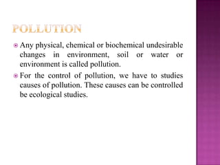  Any  physical, chemical or biochemical undesirable
  changes in environment, soil or water or
  environment is called pollution.
 For the control of pollution, we have to studies
  causes of pollution. These causes can be controlled
  be ecological studies.
 