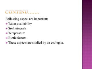 Following aspect are important;
 Water availability
 Soil minerals
 Temperature
 Biotic factors
 These aspects are studied by an ecologist.
 