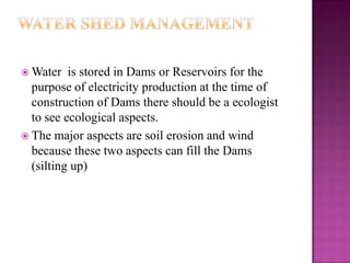  Water   is stored in Dams or Reservoirs for the
  purpose of electricity production at the time of
  construction of Dams there should be a ecologist
  to see ecological aspects.
 The major aspects are soil erosion and wind
  because these two aspects can fill the Dams
  (silting up)
 