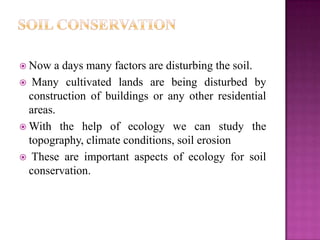  Now   a days many factors are disturbing the soil.
 Many cultivated lands are being disturbed by
  construction of buildings or any other residential
  areas.
 With the help of ecology we can study the
  topography, climate conditions, soil erosion
 These are important aspects of ecology for soil
  conservation.
 