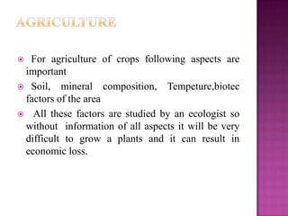  For agriculture of crops following aspects are
 important
 Soil, mineral composition, Tempeture,biotec
 factors of the area
 All these factors are studied by an ecologist so
 without information of all aspects it will be very
 difficult to grow a plants and it can result in
 economic loss.
 