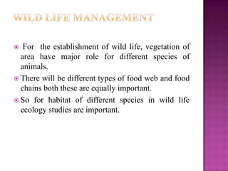   For the establishment of wild life, vegetation of
  area have major role for different species of
  animals.
 There will be different types of food web and food
  chains both these are equally important.
 So for habitat of different species in wild life
  ecology studies are important.
 
