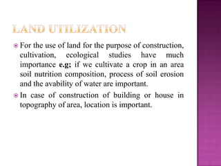  For  the use of land for the purpose of construction,
  cultivation, ecological studies have much
  importance e.g; if we cultivate a crop in an area
  soil nutrition composition, process of soil erosion
  and the avability of water are important.
 In case of construction of building or house in
  topography of area, location is important.
 