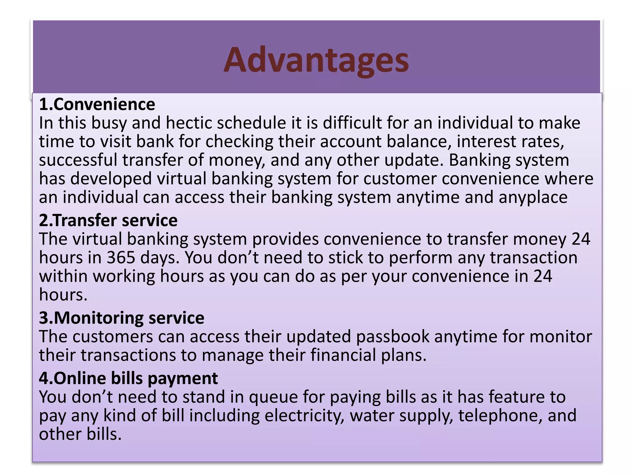 Advantages
1.Convenience
In this busy and hectic schedule it is difficult for an individual to make
time to visit bank for checking their account balance, interest rates,
successful transfer of money, and any other update. Banking system
has developed virtual banking system for customer convenience where
an individual can access their banking system anytime and anyplace
2.Transfer service
The virtual banking system provides convenience to transfer money 24
hours in 365 days. You don’t need to stick to perform any transaction
within working hours as you can do as per your convenience in 24
hours.
3.Monitoring service
The customers can access their updated passbook anytime for monitor
their transactions to manage their financial plans.
4.Online bills payment
You don’t need to stand in queue for paying bills as it has feature to
pay any kind of bill including electricity, water supply, telephone, and
other bills.
 