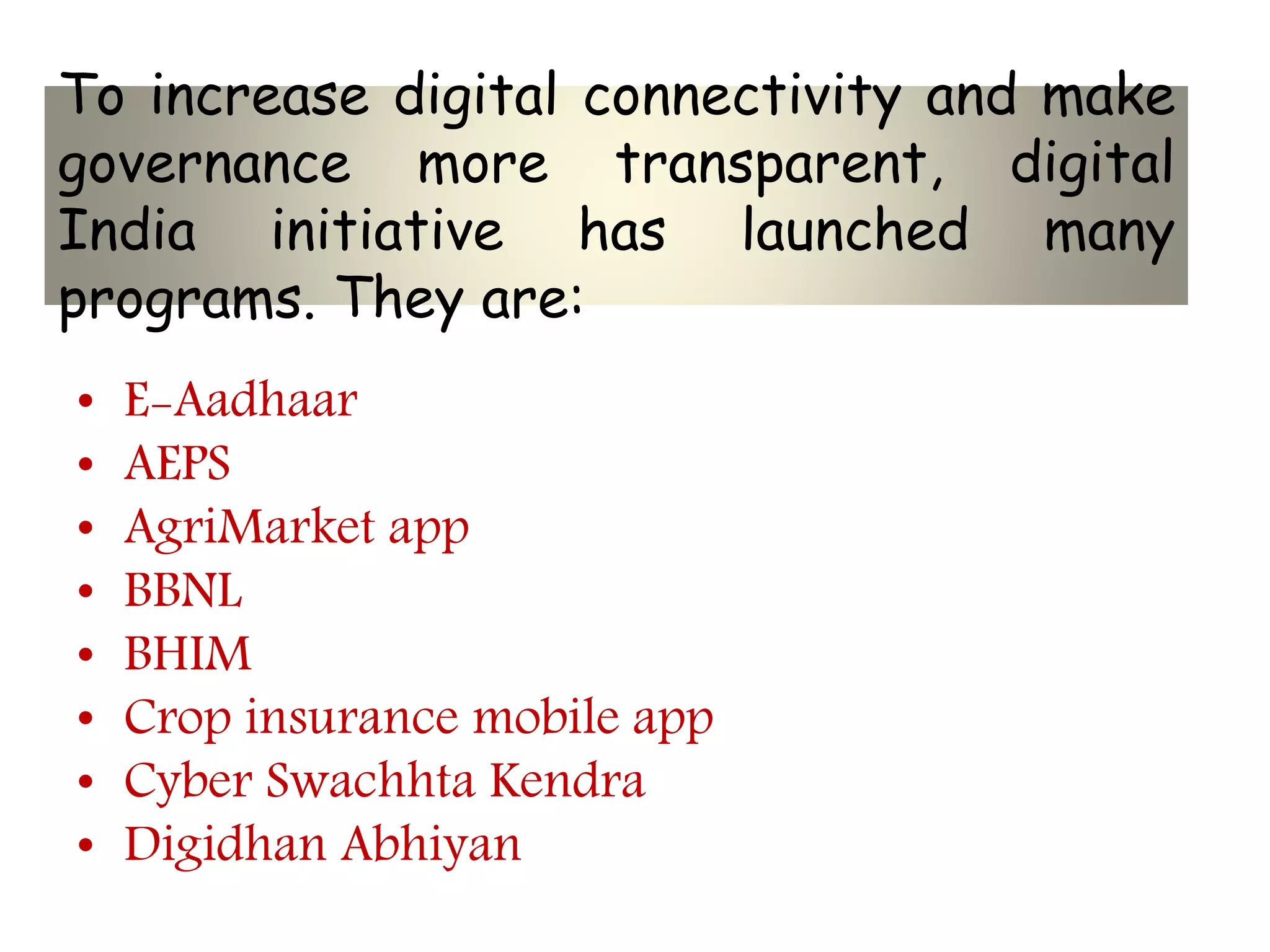 To increase digital connectivity and make
governance more transparent, digital
India initiative has launched many
programs. They are:
• E-Aadhaar
• AEPS
• AgriMarket app
• BBNL
• BHIM
• Crop insurance mobile app
• Cyber Swachhta Kendra
• Digidhan Abhiyan
 
