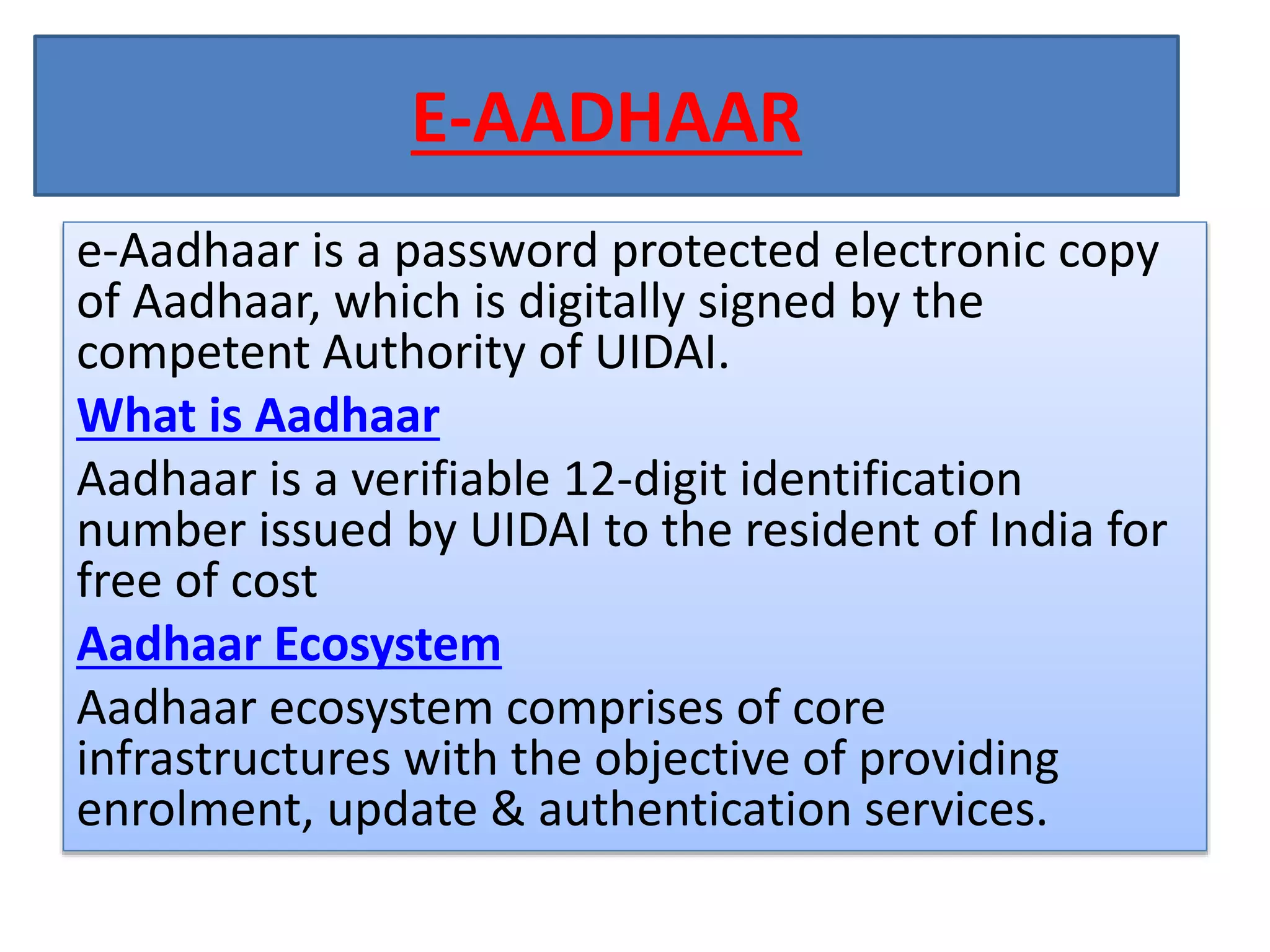 E-AADHAAR
e-Aadhaar is a password protected electronic copy
of Aadhaar, which is digitally signed by the
competent Authority of UIDAI.
What is Aadhaar
Aadhaar is a verifiable 12-digit identification
number issued by UIDAI to the resident of India for
free of cost
Aadhaar Ecosystem
Aadhaar ecosystem comprises of core
infrastructures with the objective of providing
enrolment, update & authentication services.
 