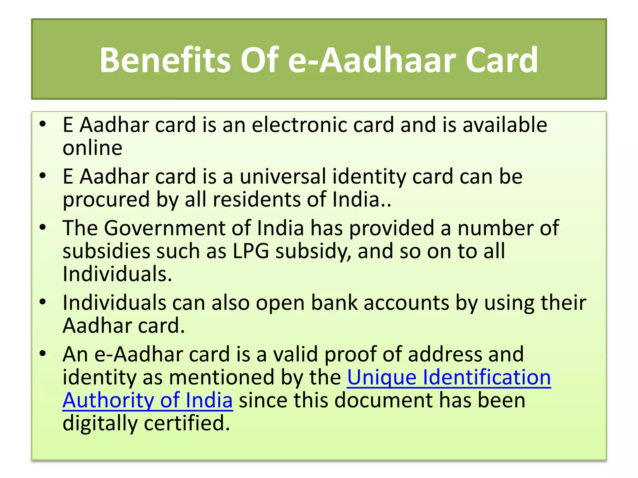 Benefits Of e-Aadhaar Card
• E Aadhar card is an electronic card and is available
online
• E Aadhar card is a universal identity card can be
procured by all residents of India..
• The Government of India has provided a number of
subsidies such as LPG subsidy, and so on to all
Individuals.
• Individuals can also open bank accounts by using their
Aadhar card.
• An e-Aadhar card is a valid proof of address and
identity as mentioned by the Unique Identification
Authority of India since this document has been
digitally certified.
 