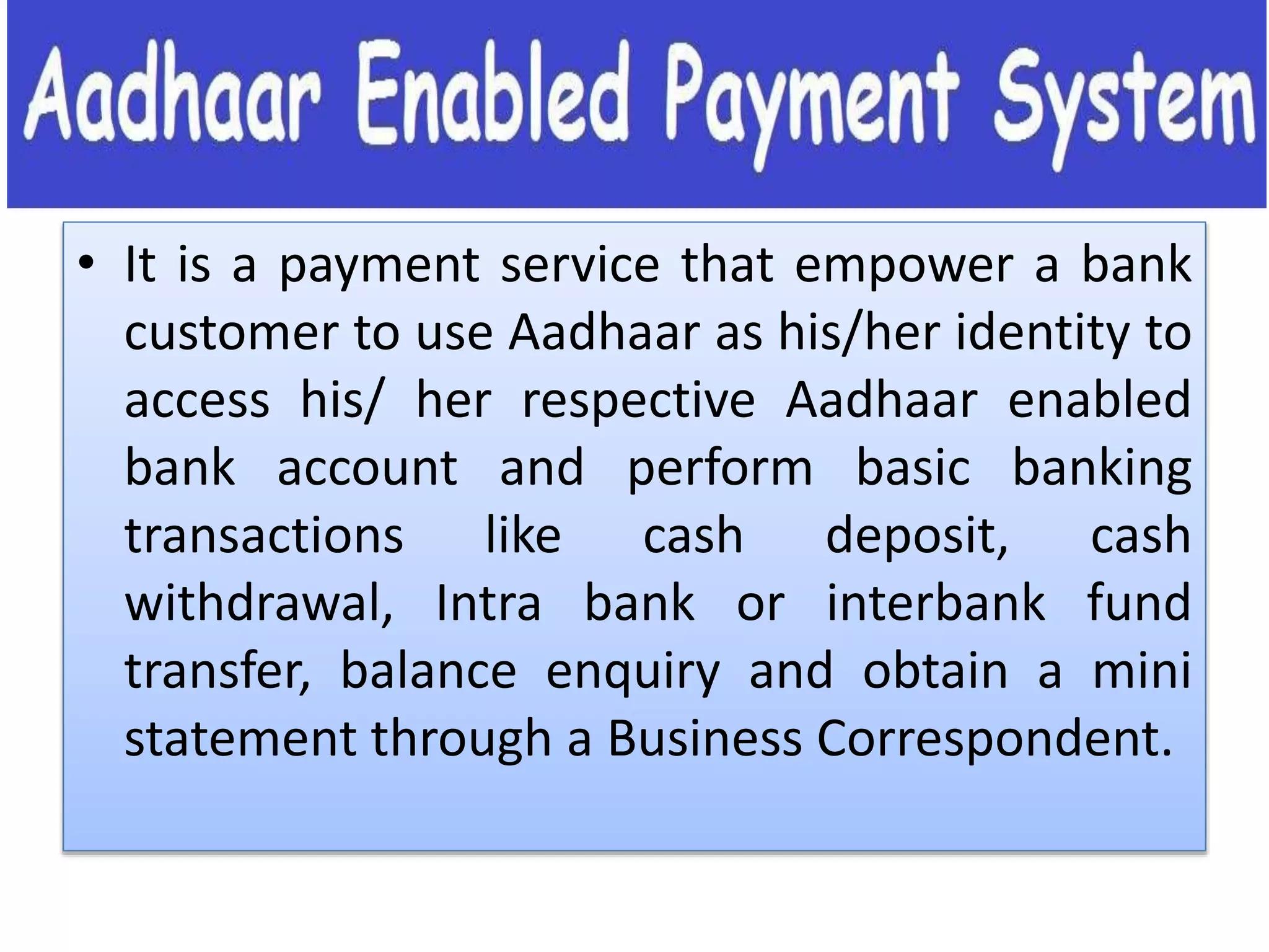 • It is a payment service that empower a bank
customer to use Aadhaar as his/her identity to
access his/ her respective Aadhaar enabled
bank account and perform basic banking
transactions like cash deposit, cash
withdrawal, Intra bank or interbank fund
transfer, balance enquiry and obtain a mini
statement through a Business Correspondent.
 