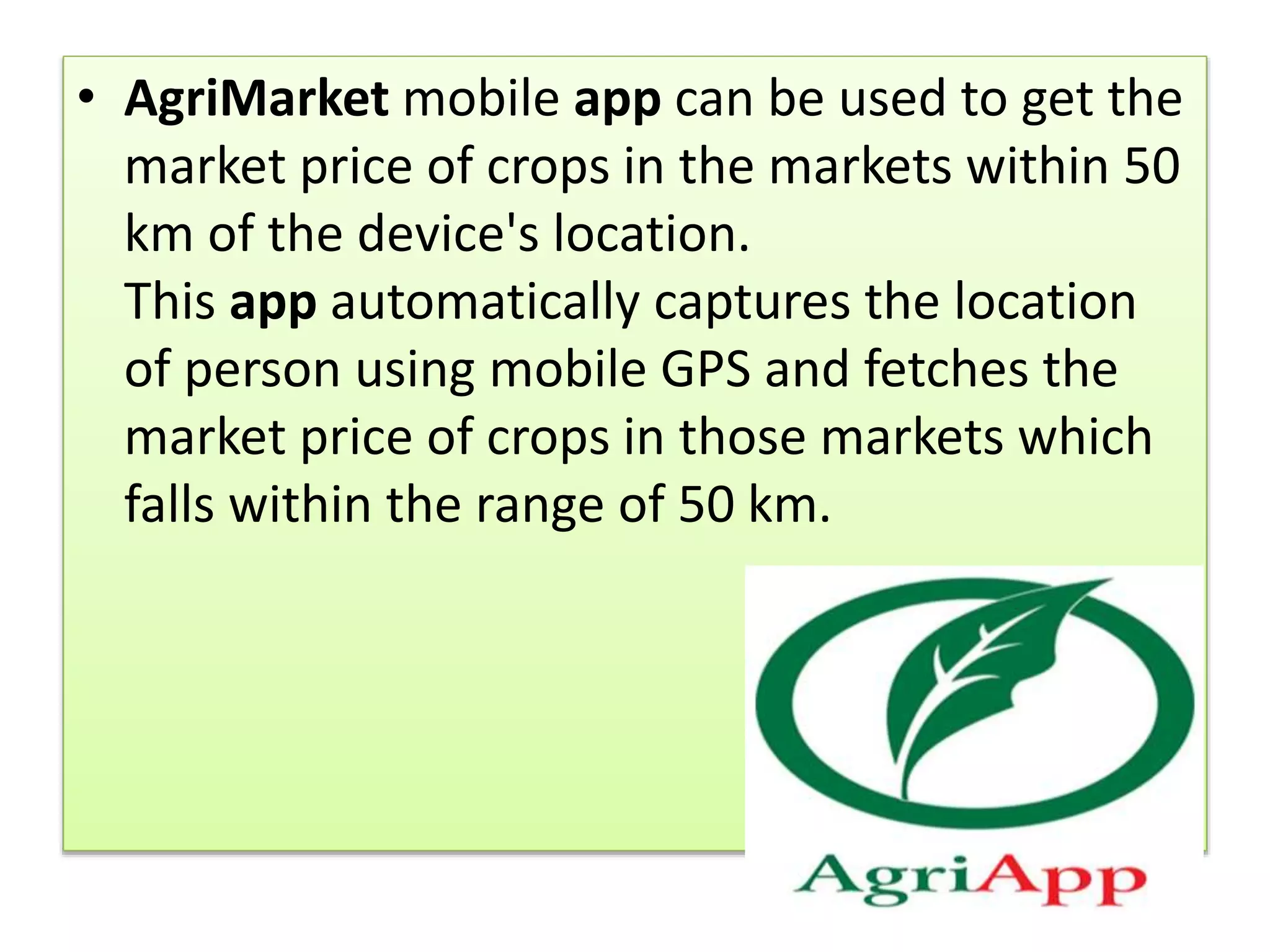 • AgriMarket mobile app can be used to get the
market price of crops in the markets within 50
km of the device's location.
This app automatically captures the location
of person using mobile GPS and fetches the
market price of crops in those markets which
falls within the range of 50 km.
 