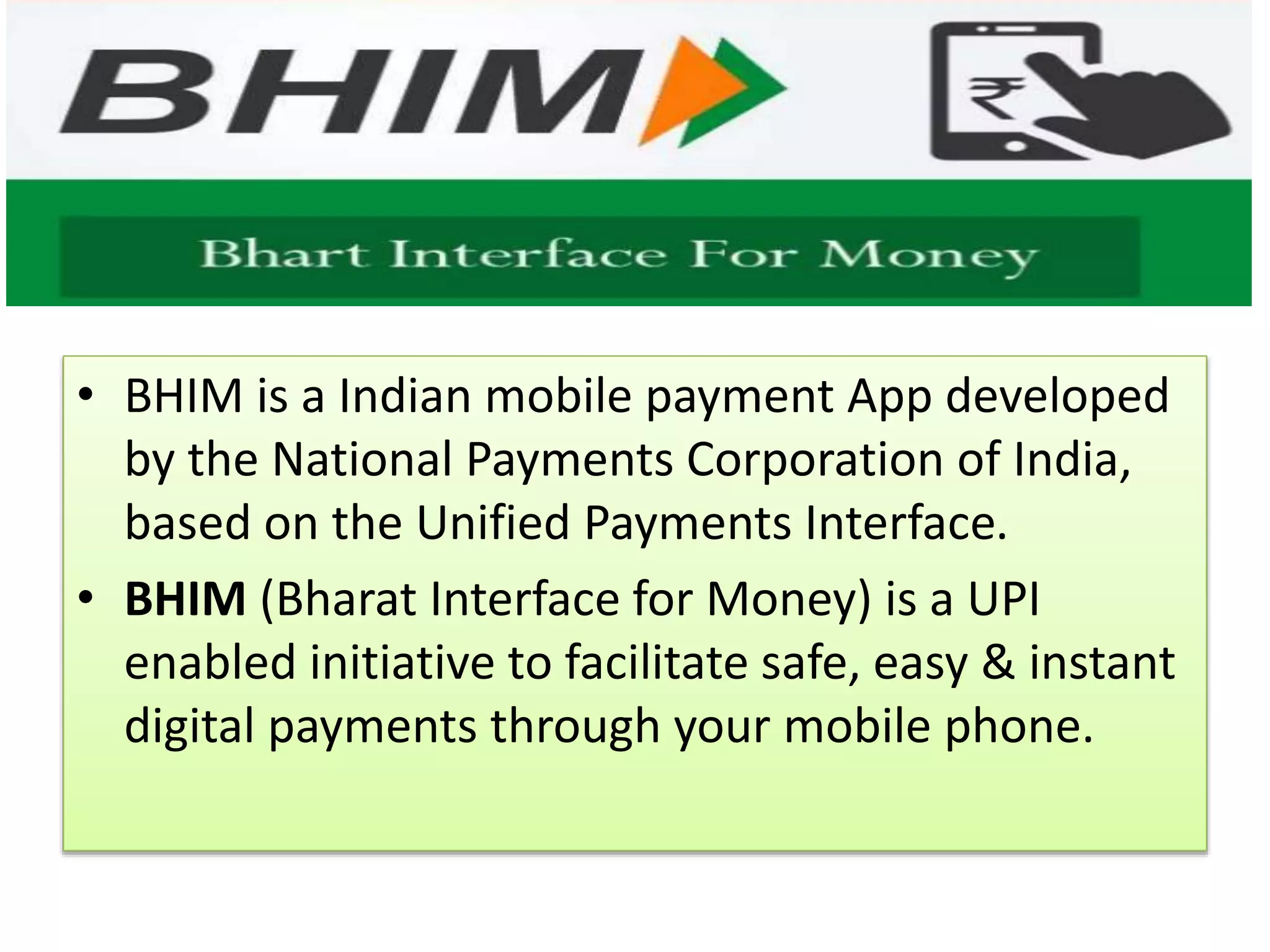 • BHIM is a Indian mobile payment App developed
by the National Payments Corporation of India,
based on the Unified Payments Interface.
• BHIM (Bharat Interface for Money) is a UPI
enabled initiative to facilitate safe, easy & instant
digital payments through your mobile phone.
 