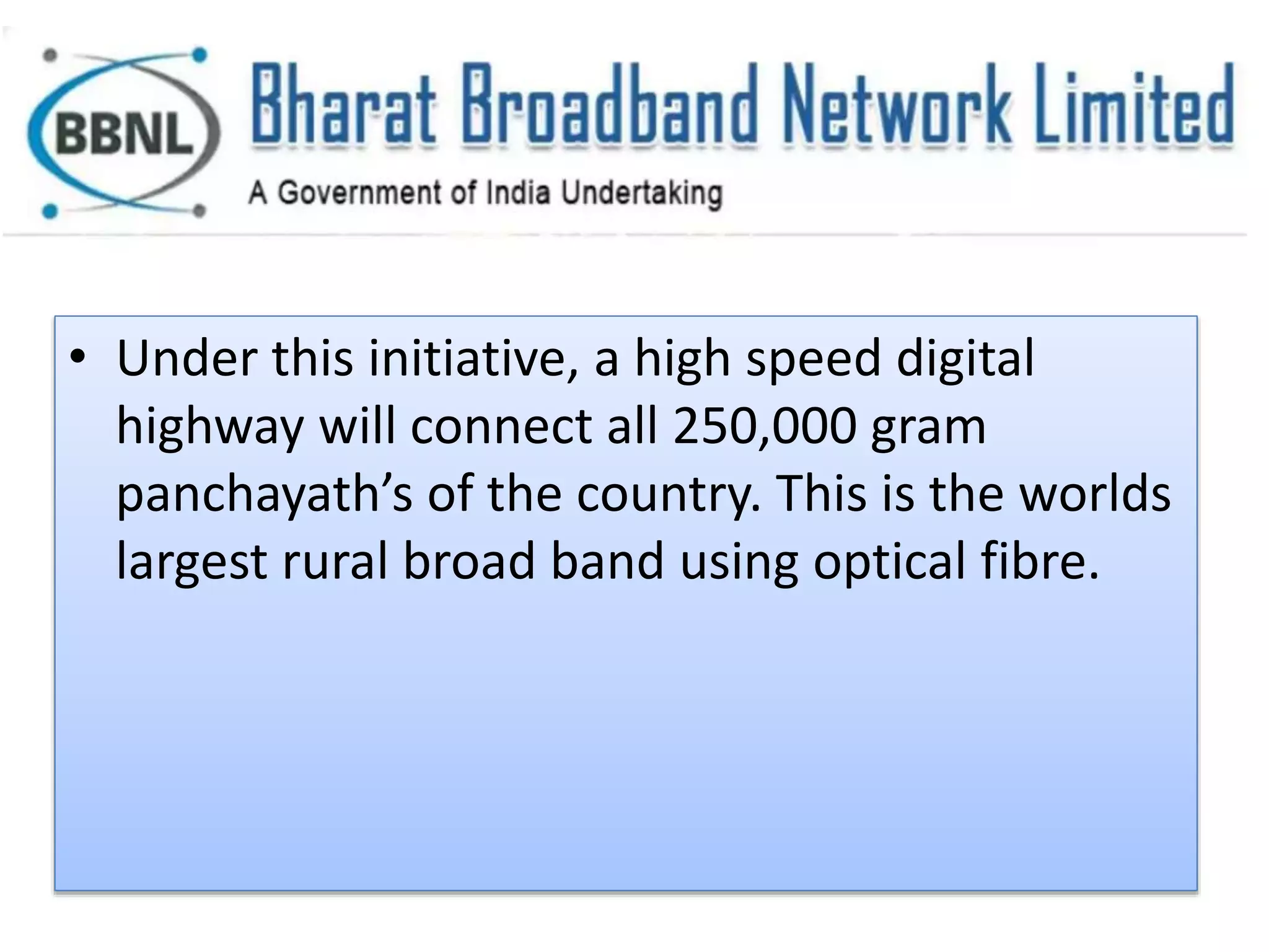 • Under this initiative, a high speed digital
highway will connect all 250,000 gram
panchayath’s of the country. This is the worlds
largest rural broad band using optical fibre.
 