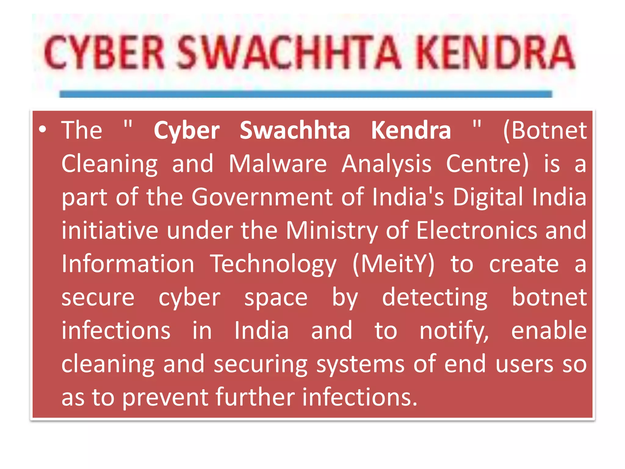 • The " Cyber Swachhta Kendra " (Botnet
Cleaning and Malware Analysis Centre) is a
part of the Government of India's Digital India
initiative under the Ministry of Electronics and
Information Technology (MeitY) to create a
secure cyber space by detecting botnet
infections in India and to notify, enable
cleaning and securing systems of end users so
as to prevent further infections.
 