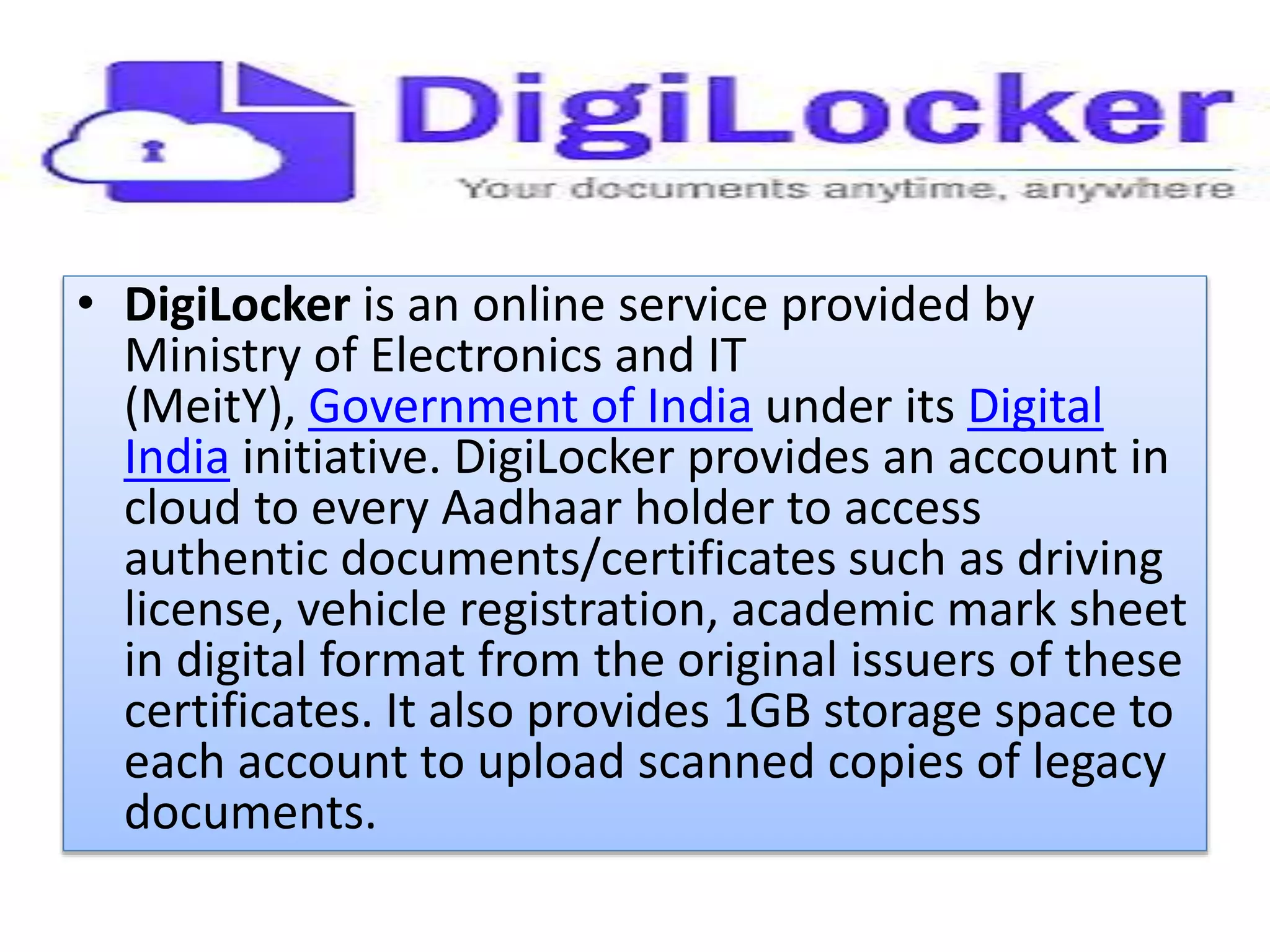 • DigiLocker is an online service provided by
Ministry of Electronics and IT
(MeitY), Government of India under its Digital
India initiative. DigiLocker provides an account in
cloud to every Aadhaar holder to access
authentic documents/certificates such as driving
license, vehicle registration, academic mark sheet
in digital format from the original issuers of these
certificates. It also provides 1GB storage space to
each account to upload scanned copies of legacy
documents.
 