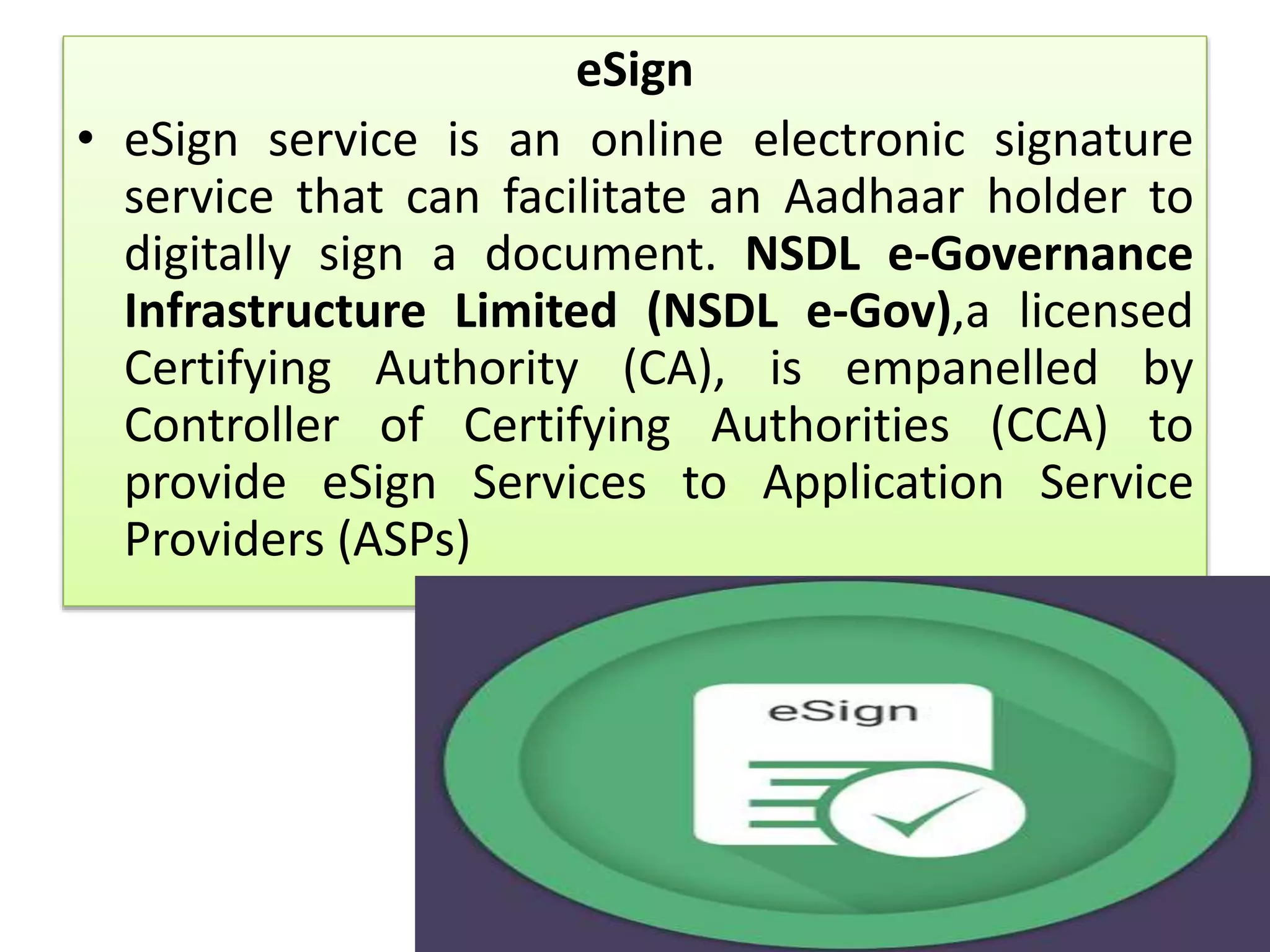 eSign
• eSign service is an online electronic signature
service that can facilitate an Aadhaar holder to
digitally sign a document. NSDL e-Governance
Infrastructure Limited (NSDL e-Gov),a licensed
Certifying Authority (CA), is empanelled by
Controller of Certifying Authorities (CCA) to
provide eSign Services to Application Service
Providers (ASPs)
 