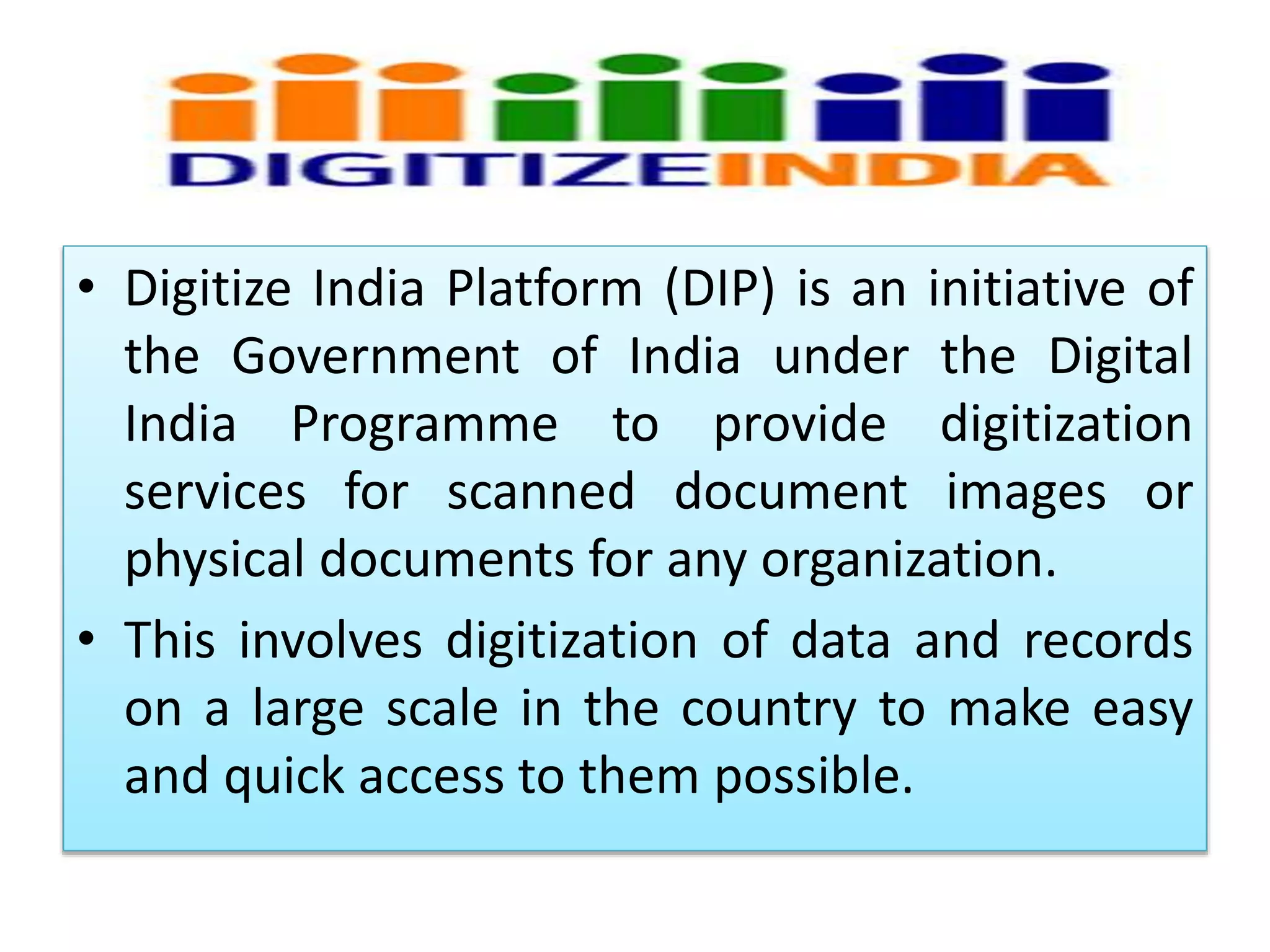 • Digitize India Platform (DIP) is an initiative of
the Government of India under the Digital
India Programme to provide digitization
services for scanned document images or
physical documents for any organization.
• This involves digitization of data and records
on a large scale in the country to make easy
and quick access to them possible.
 