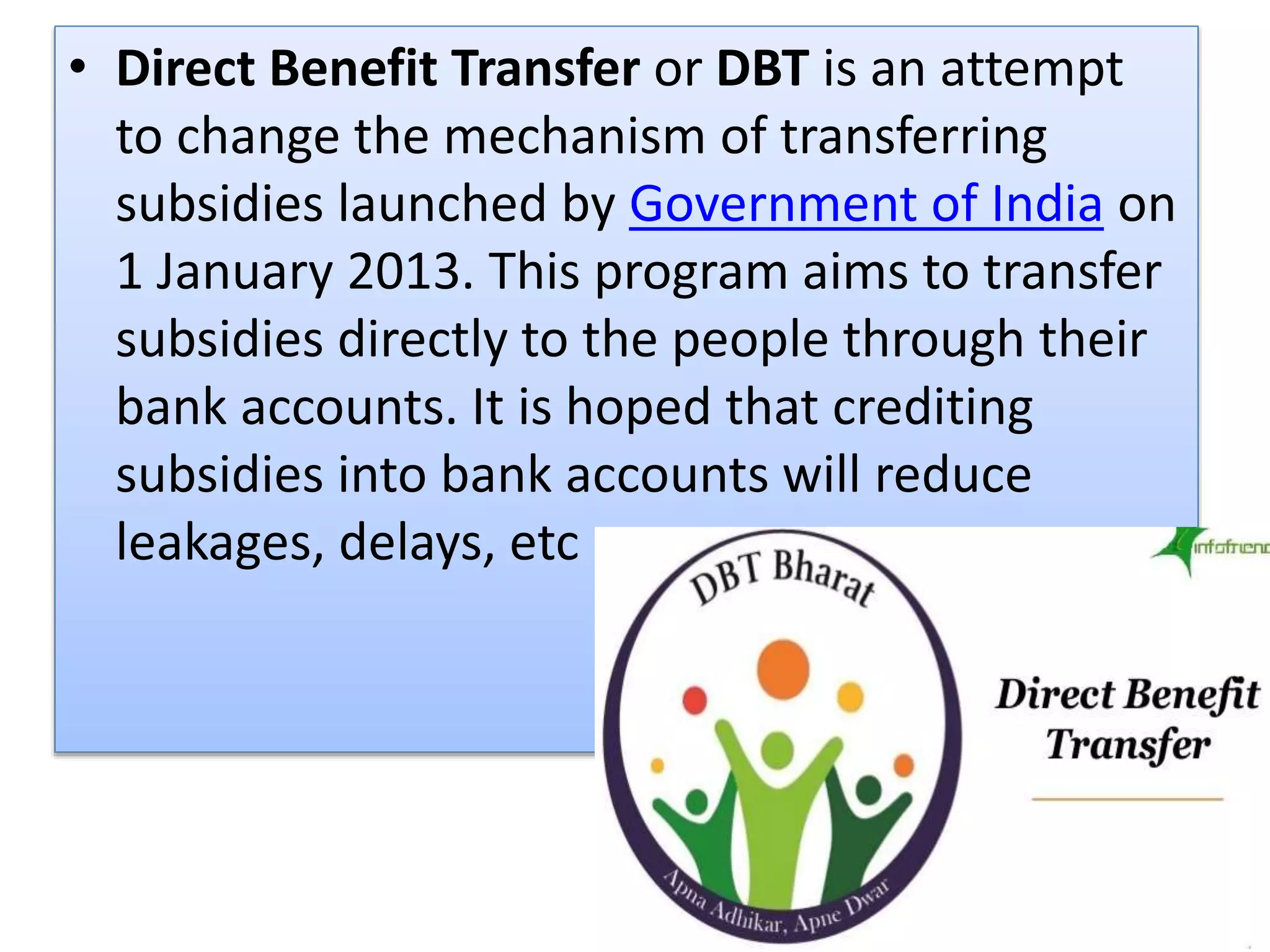 • Direct Benefit Transfer or DBT is an attempt
to change the mechanism of transferring
subsidies launched by Government of India on
1 January 2013. This program aims to transfer
subsidies directly to the people through their
bank accounts. It is hoped that crediting
subsidies into bank accounts will reduce
leakages, delays, etc
 