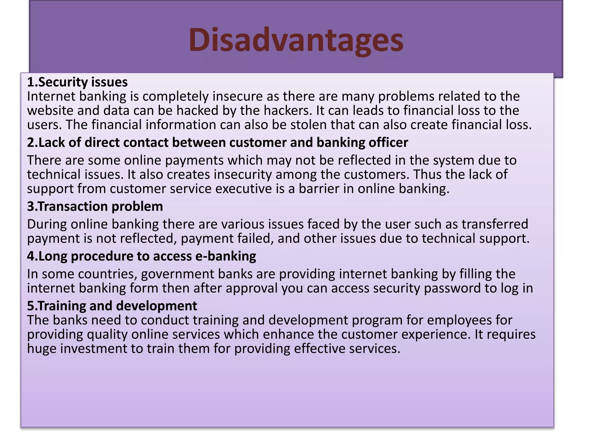 Disadvantages
1.Security issues
Internet banking is completely insecure as there are many problems related to the
website and data can be hacked by the hackers. It can leads to financial loss to the
users. The financial information can also be stolen that can also create financial loss.
2.Lack of direct contact between customer and banking officer
There are some online payments which may not be reflected in the system due to
technical issues. It also creates insecurity among the customers. Thus the lack of
support from customer service executive is a barrier in online banking.
3.Transaction problem
During online banking there are various issues faced by the user such as transferred
payment is not reflected, payment failed, and other issues due to technical support.
4.Long procedure to access e-banking
In some countries, government banks are providing internet banking by filling the
internet banking form then after approval you can access security password to log in
5.Training and development
The banks need to conduct training and development program for employees for
providing quality online services which enhance the customer experience. It requires
huge investment to train them for providing effective services.
 