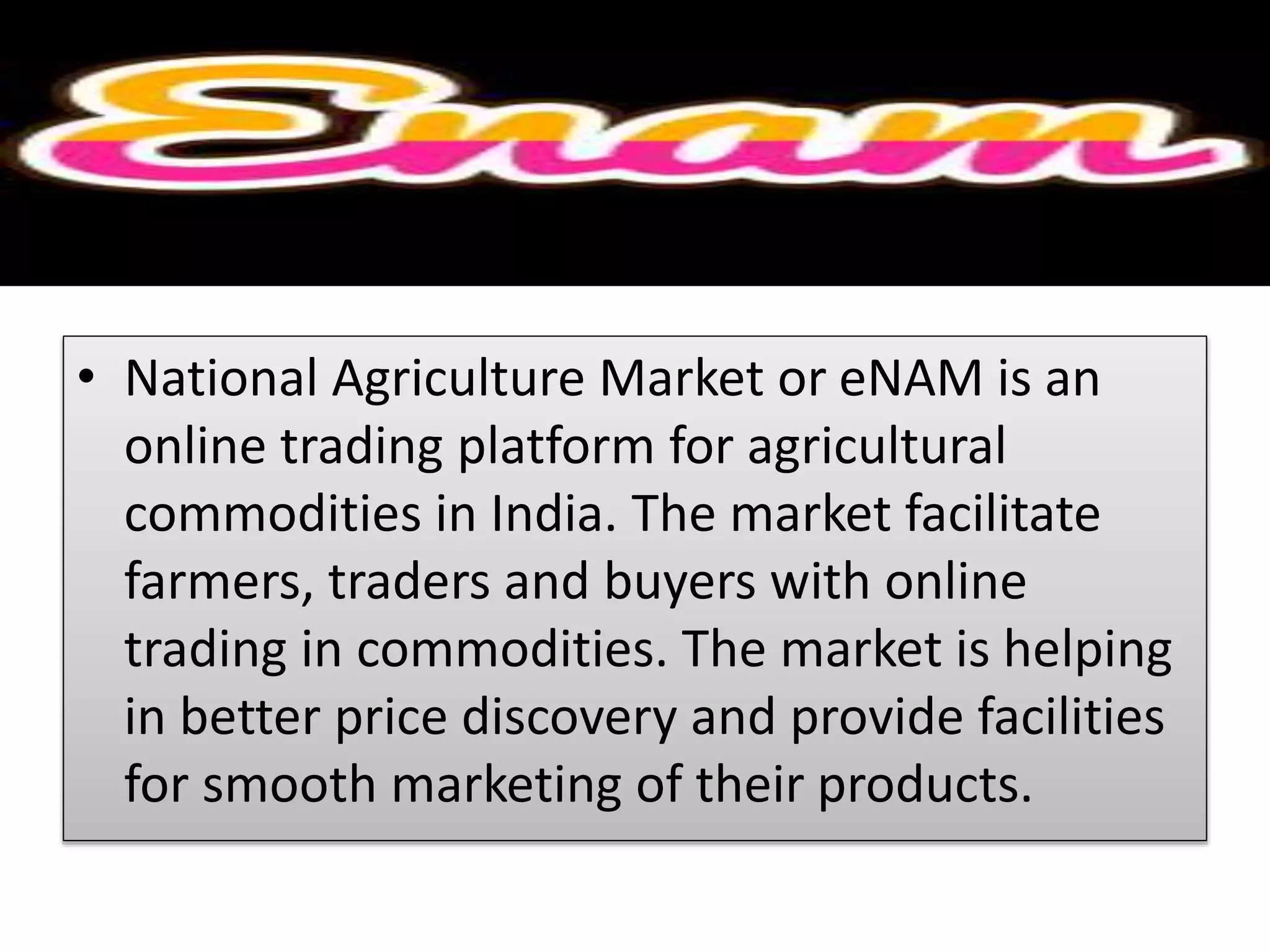 • National Agriculture Market or eNAM is an
online trading platform for agricultural
commodities in India. The market facilitate
farmers, traders and buyers with online
trading in commodities. The market is helping
in better price discovery and provide facilities
for smooth marketing of their products.
 
