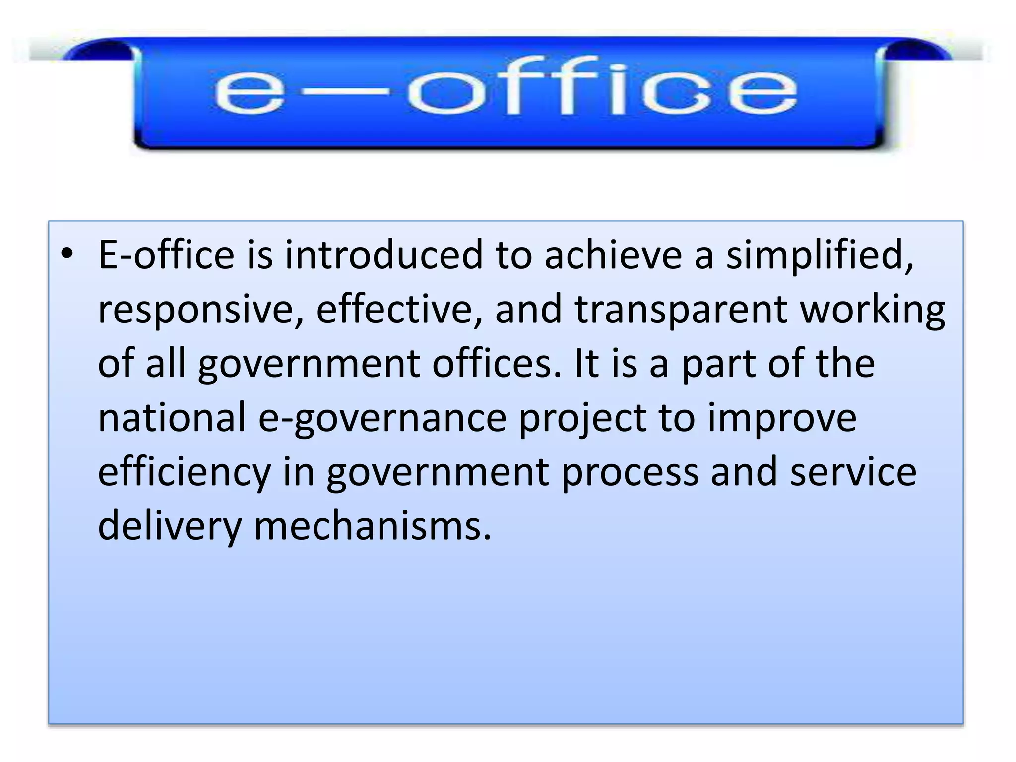 • E-office is introduced to achieve a simplified,
responsive, effective, and transparent working
of all government offices. It is a part of the
national e-governance project to improve
efficiency in government process and service
delivery mechanisms.
 