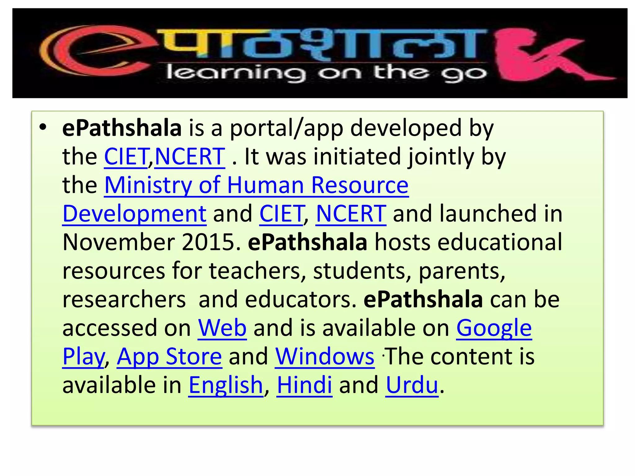 • ePathshala is a portal/app developed by
the CIET,NCERT . It was initiated jointly by
the Ministry of Human Resource
Development and CIET, NCERT and launched in
November 2015. ePathshala hosts educational
resources for teachers, students, parents,
researchers and educators. ePathshala can be
accessed on Web and is available on Google
Play, App Store and Windows .The content is
available in English, Hindi and Urdu.
 